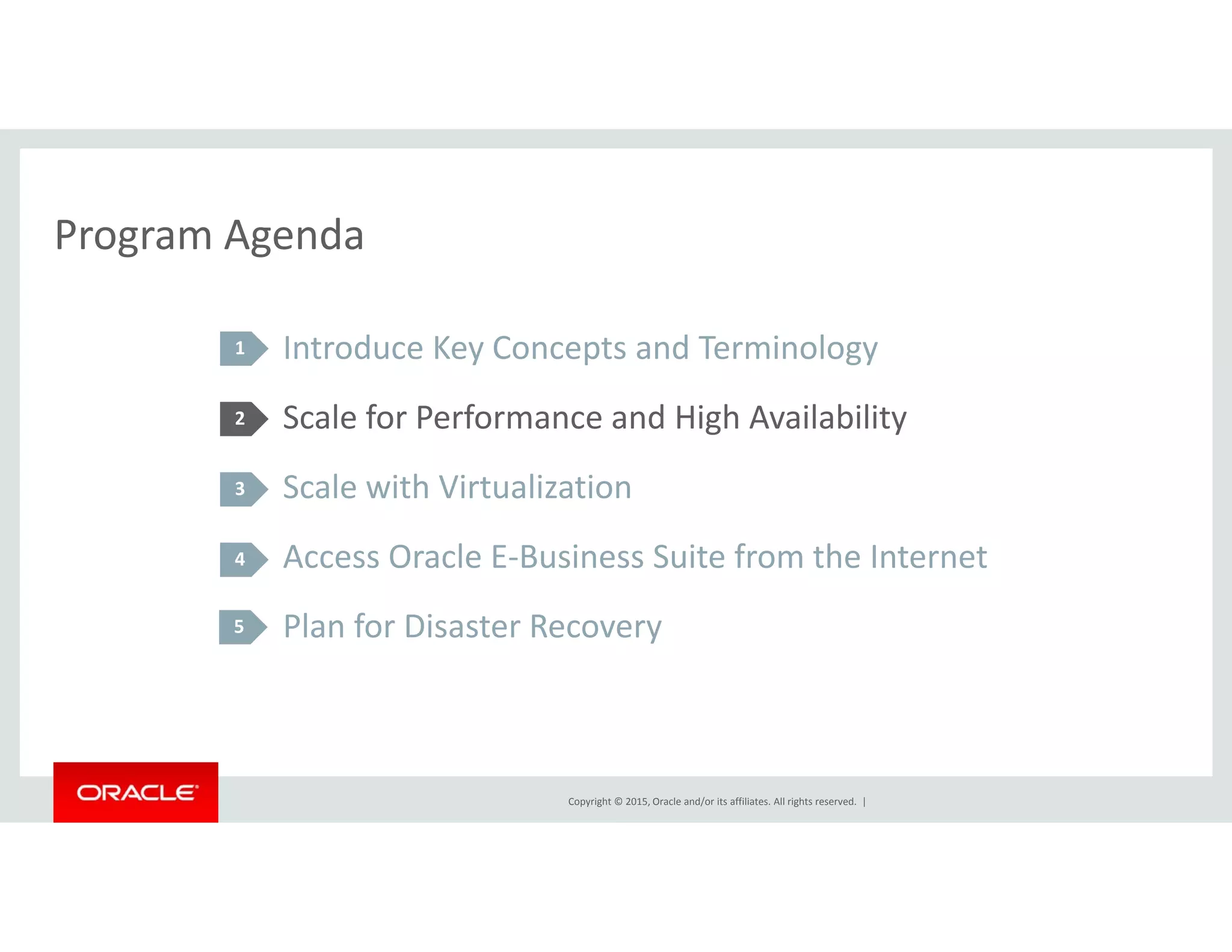 Program AgendaProgram Agenda
Introduce Key Concepts and Terminology1 y p gy
Scale for Performance and High Availability
S l i h Vi li i
2
Scale with Virtualization
Access Oracle E‐Business Suite from the Internet
3
4
Plan for Disaster Recovery5
Copyright © 2015, Oracle and/or its affiliates. All rights reserved.  |
 