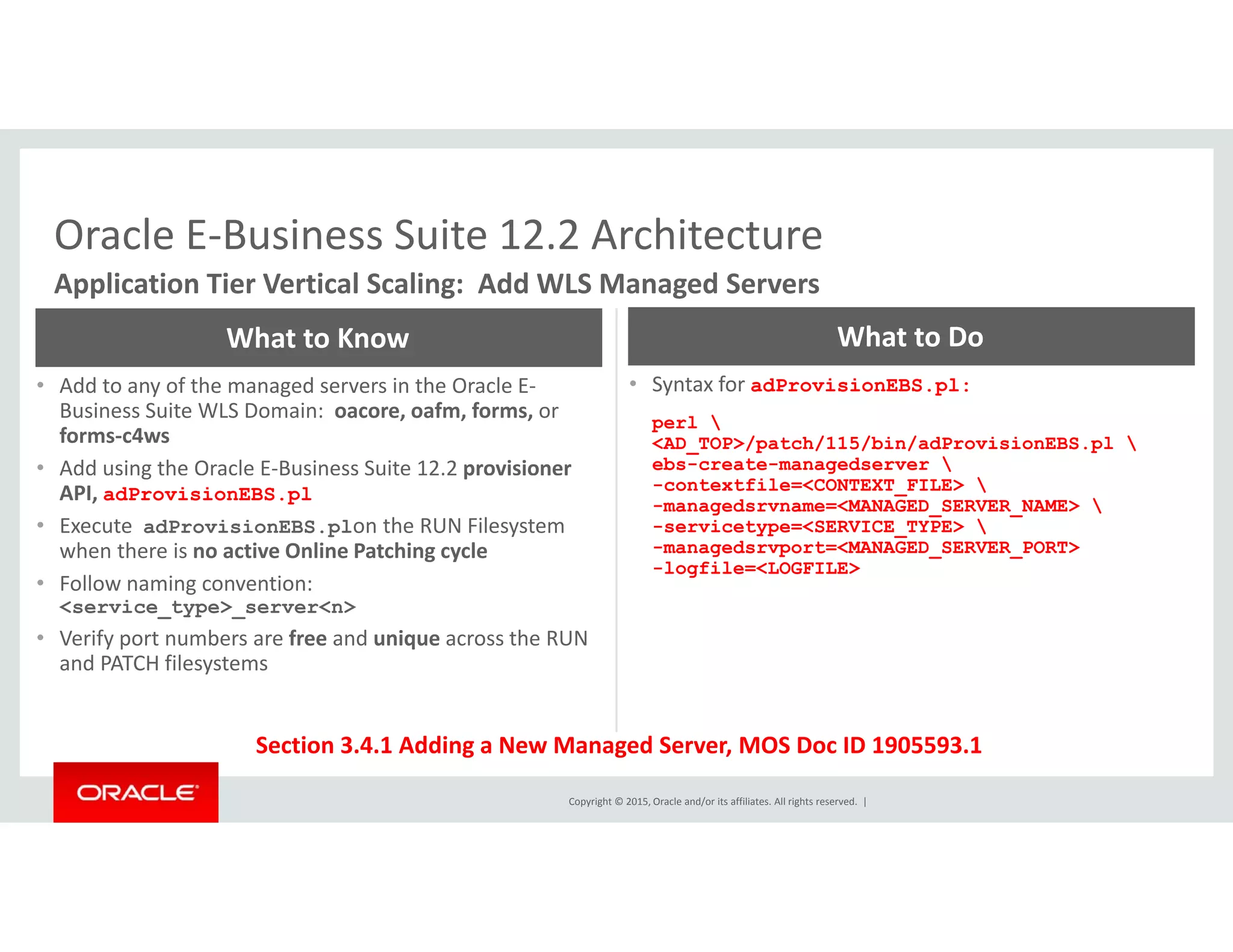 Oracle E‐Business Suite 12.2 ArchitectureOracle E Business Suite 12.2 Architecture
Application Tier Vertical Scaling:  Add WLS Managed Servers
What to Know What to Do
• Add to any of the managed servers in the Oracle E‐
Business Suite WLS Domain:  oacore, oafm, forms, or
forms‐c4ws
• Add using the Oracle E‐Business Suite 12.2 provisioner
• Syntax for adProvisionEBS.pl:
perl 
<AD_TOP>/patch/115/bin/adProvisionEBS.pl 
ebs-create-managedserver g p
API, adProvisionEBS.pl
• Execute  adProvisionEBS.plon the RUN Filesystem 
when there is no active Online Patching cycle
• Follow naming convention:  
-contextfile=<CONTEXT_FILE> 
-managedsrvname=<MANAGED_SERVER_NAME> 
-servicetype=<SERVICE_TYPE> 
-managedsrvport=<MANAGED_SERVER_PORT>
-logfile=<LOGFILE>
g
<service_type>_server<n>
• Verify port numbers are free and unique across the RUN 
and PATCH filesystems
Copyright © 2015, Oracle and/or its affiliates. All rights reserved.  |
Section 3.4.1 Adding a New Managed Server, MOS Doc ID 1905593.1
 
