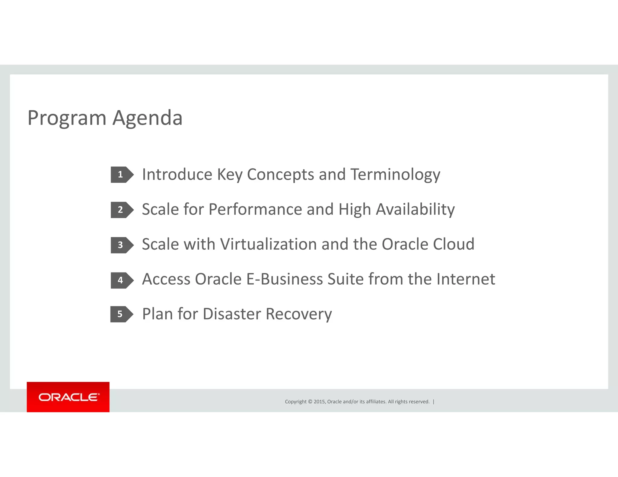 Program AgendaProgram Agenda
Introduce Key Concepts and Terminology1 y p gy
Scale for Performance and High Availability
S l i h Vi li i d h O l Cl d
2
Scale with Virtualization and the Oracle Cloud
Access Oracle E‐Business Suite from the Internet
3
4
Plan for Disaster Recovery5
Copyright © 2015, Oracle and/or its affiliates. All rights reserved.  |
 