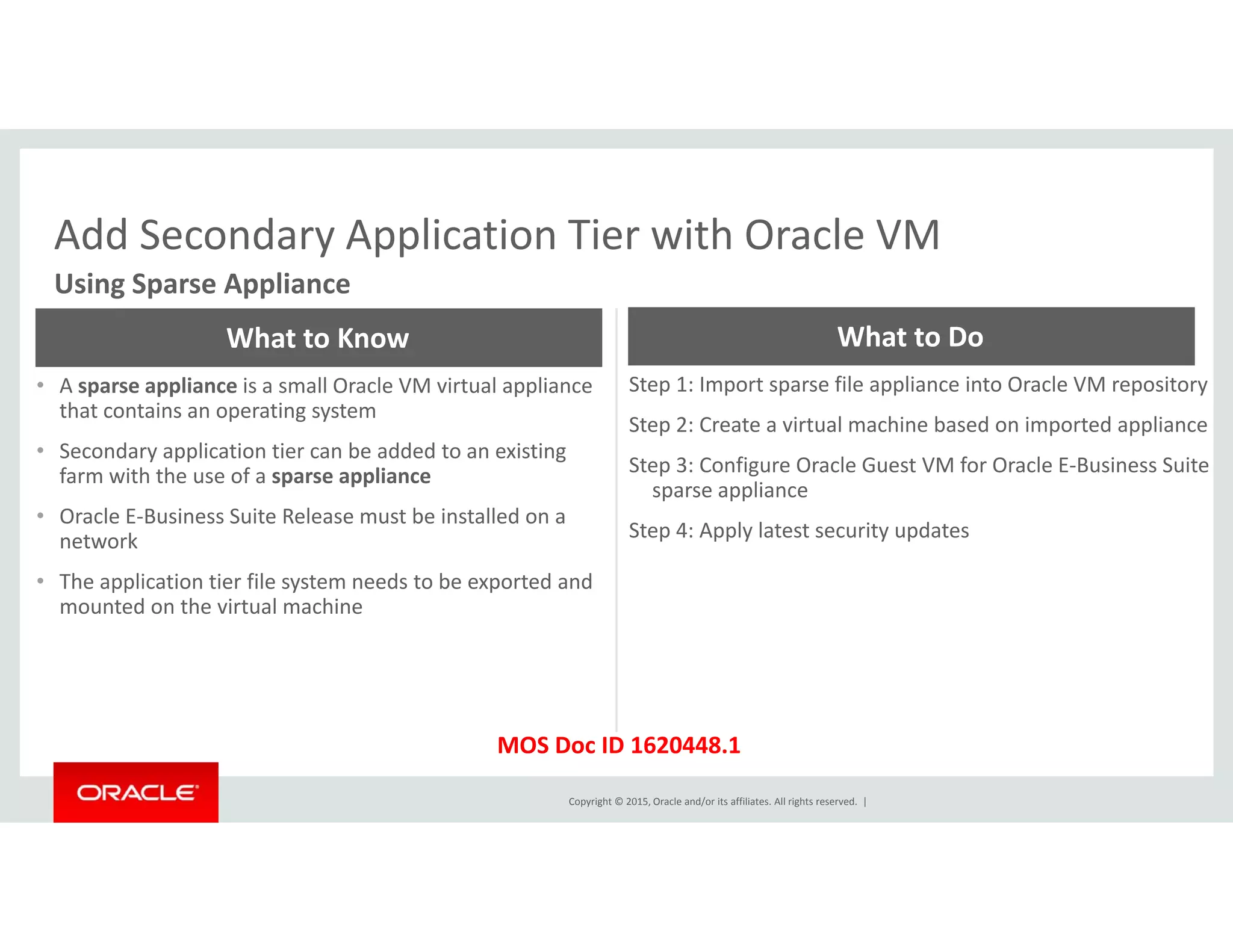 Add Secondary Application Tier with Oracle VMAdd Secondary Application Tier with Oracle VM
Using Sparse Appliance
What to Know What to Do
• A sparse appliance is a small Oracle VM virtual appliance 
that contains an operating system
• Secondary application tier can be added to an existing 
farm with the use of a sparse appliance
Step 1: Import sparse file appliance into Oracle VM repository
Step 2: Create a virtual machine based on imported appliance
Step 3: Configure Oracle Guest VM for Oracle E‐Business Suite farm with the use of a sparse appliance
• Oracle E‐Business Suite Release must be installed on a 
network
• The application tier file system needs to be exported and 
p g
sparse appliance
Step 4: Apply latest security updates
pp y p
mounted on the virtual machine
Copyright © 2015, Oracle and/or its affiliates. All rights reserved.  |
MOS Doc ID 1620448.1
 