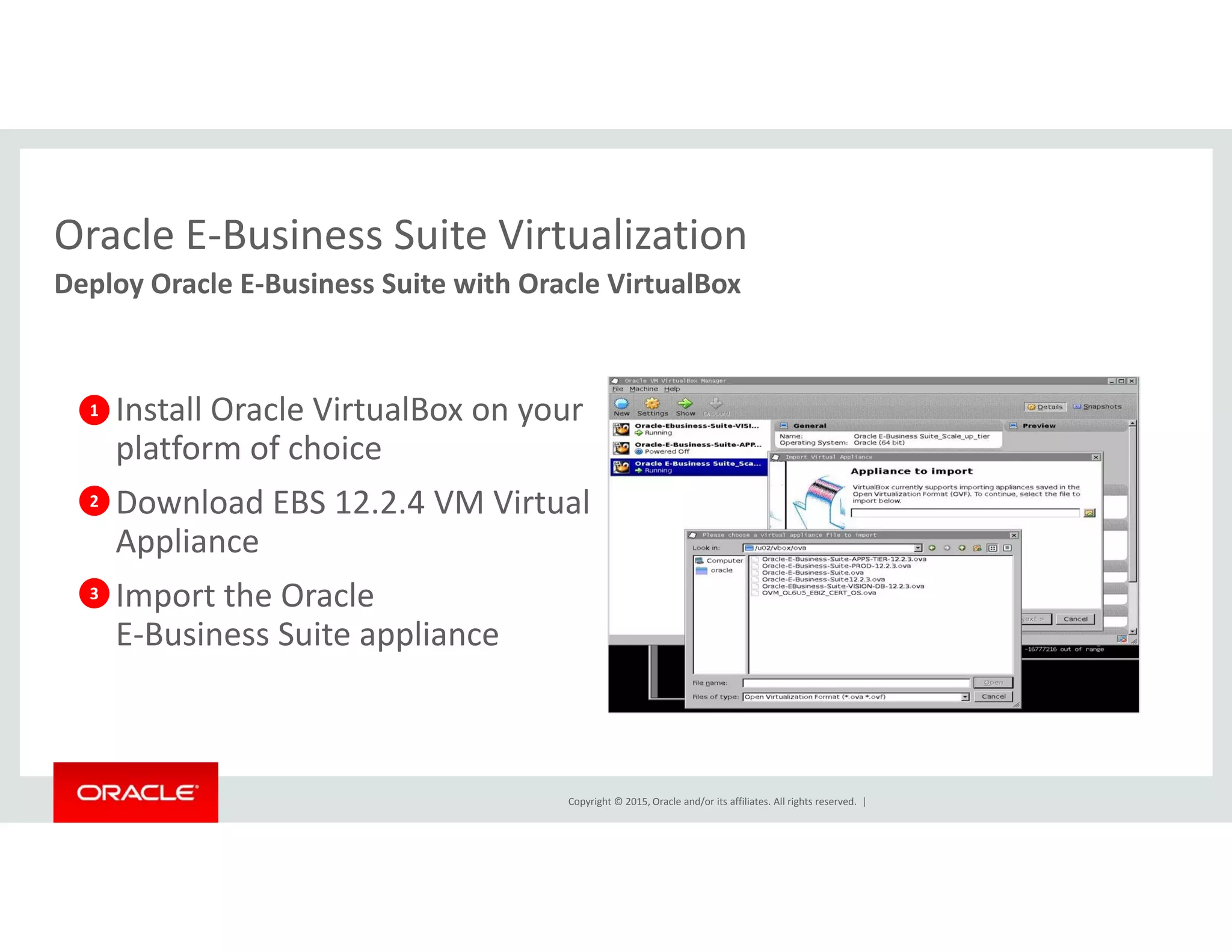 Oracle E‐Business Suite VirtualizationOracle E Business Suite Virtualization
Deploy Oracle E‐Business Suite with Oracle VirtualBox
• Install Oracle VirtualBox on your 
platform of choice
1
• Download EBS 12.2.4 VM Virtual 
Appliance
• Import the Oracle
2
3• Import the Oracle 
E‐Business Suite appliance
3
Copyright © 2015, Oracle and/or its affiliates. All rights reserved.  |
 