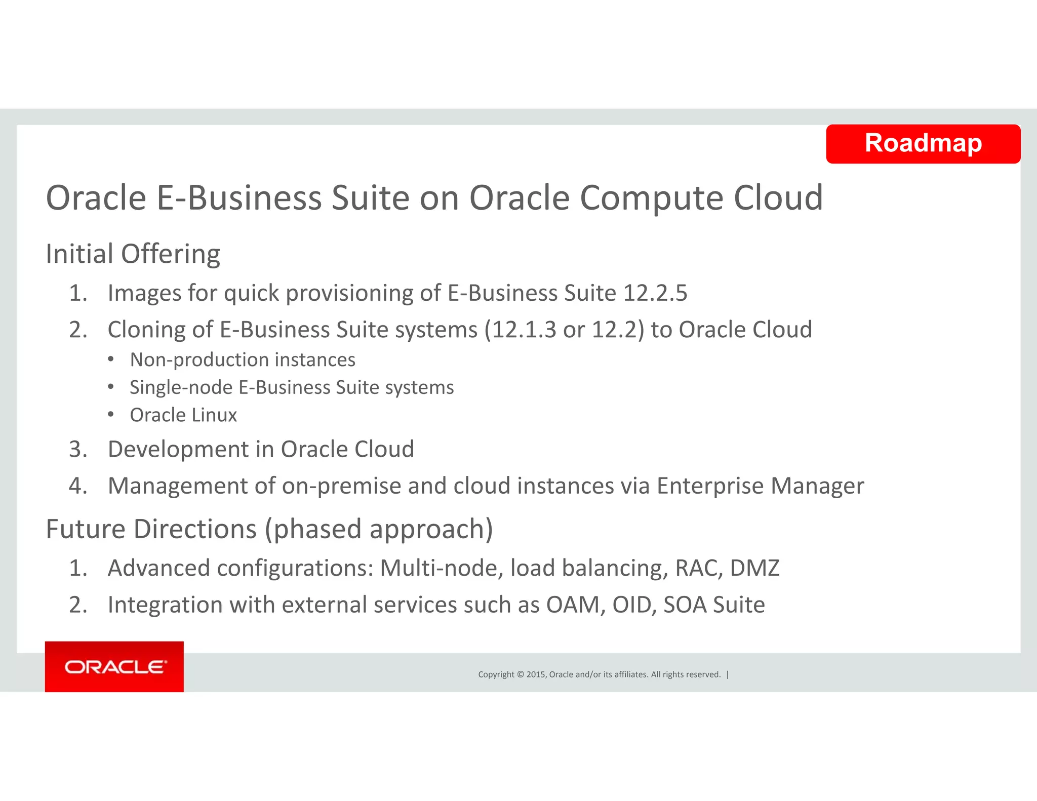 Oracle E‐Business Suite on Oracle Compute Cloud
Roadmap
Oracle E Business Suite on Oracle Compute Cloud
Initial Offering 
1. Images for quick provisioning of E‐Business Suite 12.2.5 g q p g
2. Cloning of E‐Business Suite systems (12.1.3 or 12.2) to Oracle Cloud 
• Non‐production instances 
• Single‐node E‐Business Suite systems 
• Oracle Linux
3. Development in Oracle Cloud 
4. Management of on‐premise and cloud instances via Enterprise Manager g p p g
Future Directions (phased approach) 
1. Advanced configurations: Multi‐node, load balancing, RAC, DMZ
Copyright © 2015, Oracle and/or its affiliates. All rights reserved.  |
2. Integration with external services such as OAM, OID, SOA Suite 
 