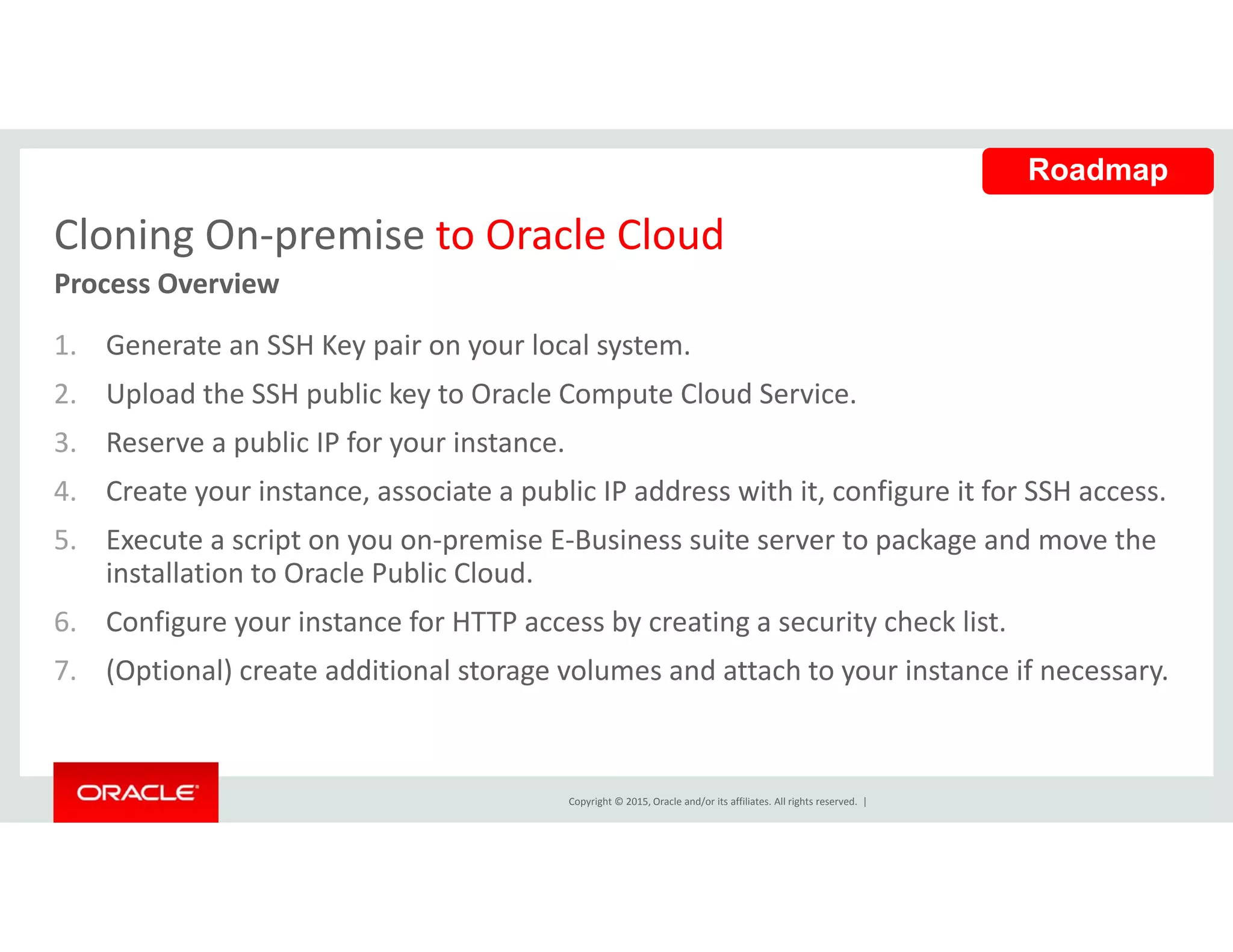 Cloning On‐premise to Oracle Cloud
Roadmap
Cloning On premise to Oracle Cloud
1. Generate an SSH Key pair on your local system. 
Process Overview
2. Upload the SSH public key to Oracle Compute Cloud Service.
3. Reserve a public IP for your instance.
4. Create your instance, associate a public IP address with it, configure it for SSH access.
5. Execute a script on you on‐premise E‐Business suite server to package and move the 
installation to Oracle Public Cloud.
6. Configure your instance for HTTP access by creating a security check list.
7. (Optional) create additional storage volumes and attach to your instance if necessary.
Copyright © 2015, Oracle and/or its affiliates. All rights reserved.  |
 