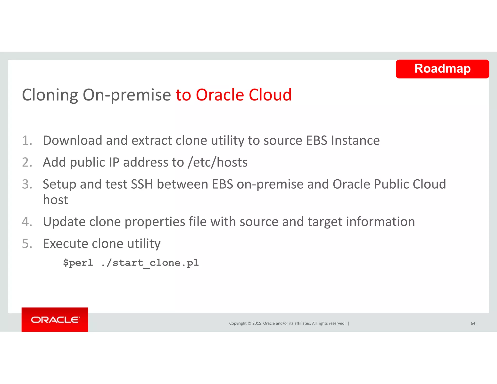 Cloning On‐premise to Oracle Cloud
Roadmap
Cloning On premise to Oracle Cloud
1. Download and extract clone utility to source EBS Instancey
2. Add public IP address to /etc/hosts
3. Setup and test SSH between EBS on‐premise and Oracle Public Cloud 
host
4. Update clone properties file with source and target information
l l5. Execute clone utility
$perl ./start_clone.pl
Copyright © 2015, Oracle and/or its affiliates. All rights reserved.  | 64
 