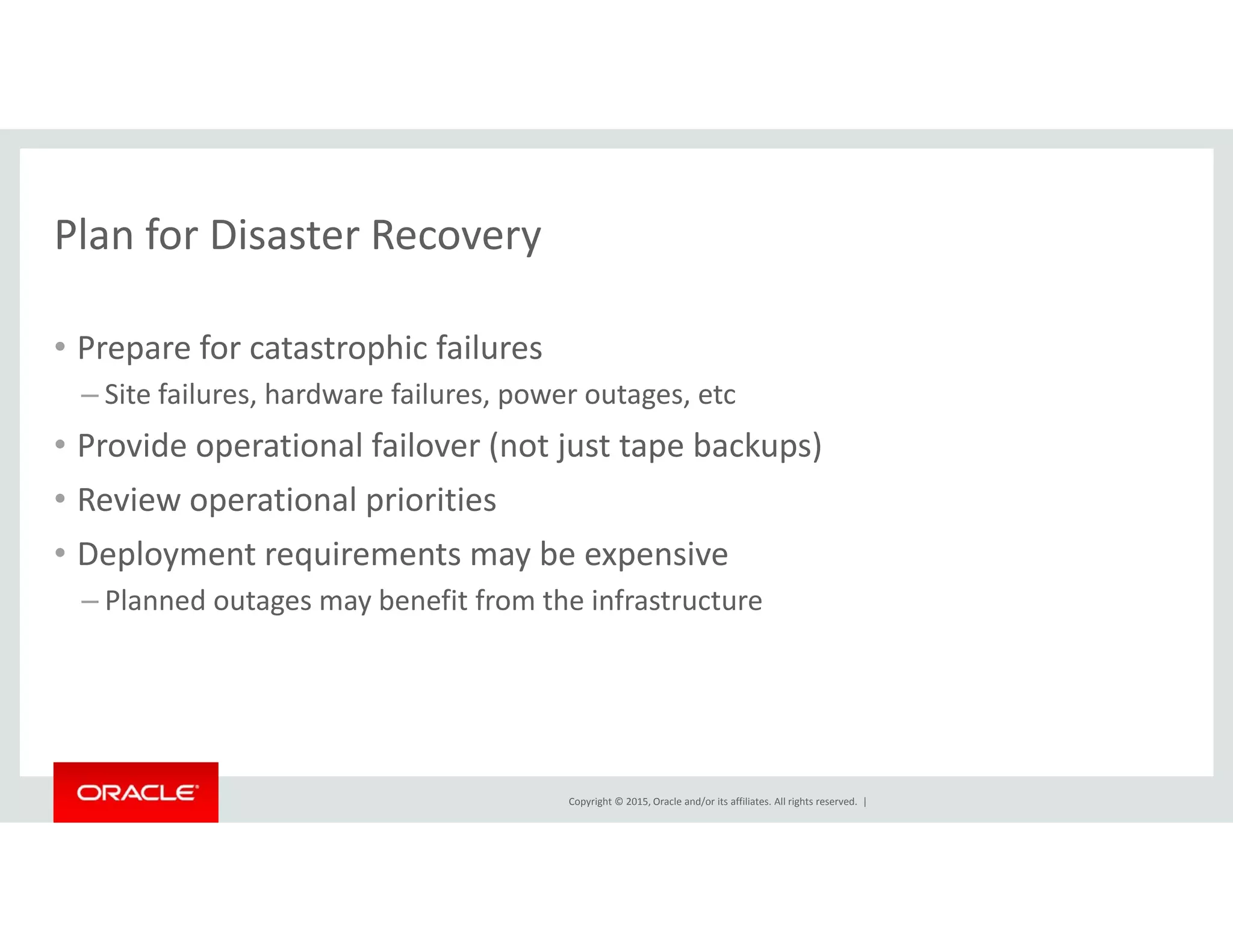 Plan for Disaster RecoveryPlan for Disaster Recovery
• Prepare for catastrophic failuresp p
– Site failures, hardware failures, power outages, etc
• Provide operational failover (not just tape backups)
• Review operational priorities
• Deployment requirements may be expensive
Pl d b fi f h i f– Planned outages may benefit from the infrastructure
Copyright © 2015, Oracle and/or its affiliates. All rights reserved.  |
 