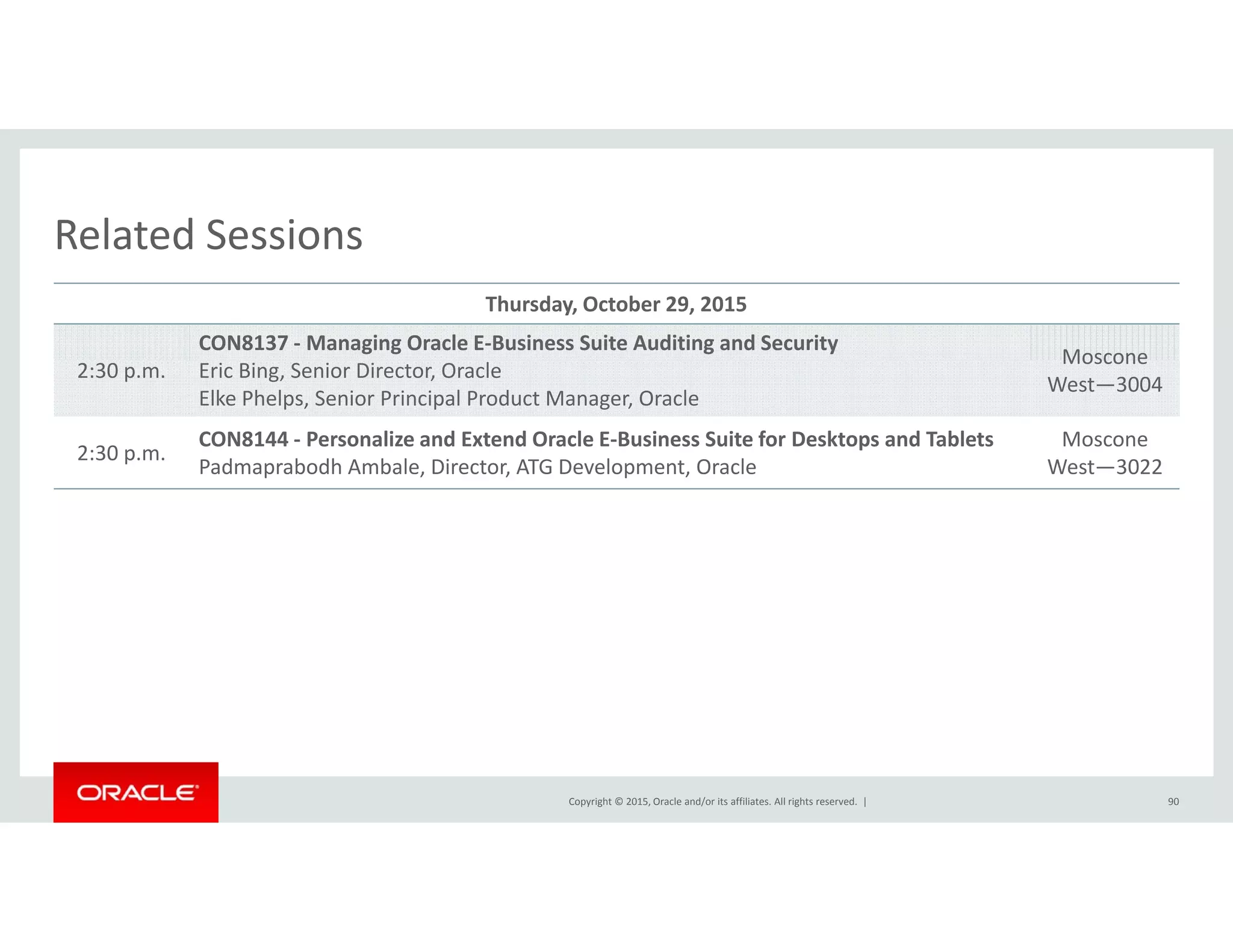 Related SessionsRelated Sessions
Thursday, October 29, 2015
CON8137 ‐ Managing Oracle E‐Business Suite Auditing and Security
Moscone
2:30 p.m. Eric Bing, Senior Director, Oracle
Elke Phelps, Senior Principal Product Manager, Oracle
Moscone
West—3004
2:30 p.m.
CON8144 ‐ Personalize and Extend Oracle E‐Business Suite for Desktops and Tablets
Padmaprabodh Ambale, Director, ATG Development, Oracle
Moscone
West—3022p , , p ,
Copyright © 2015, Oracle and/or its affiliates. All rights reserved.  | 90
 