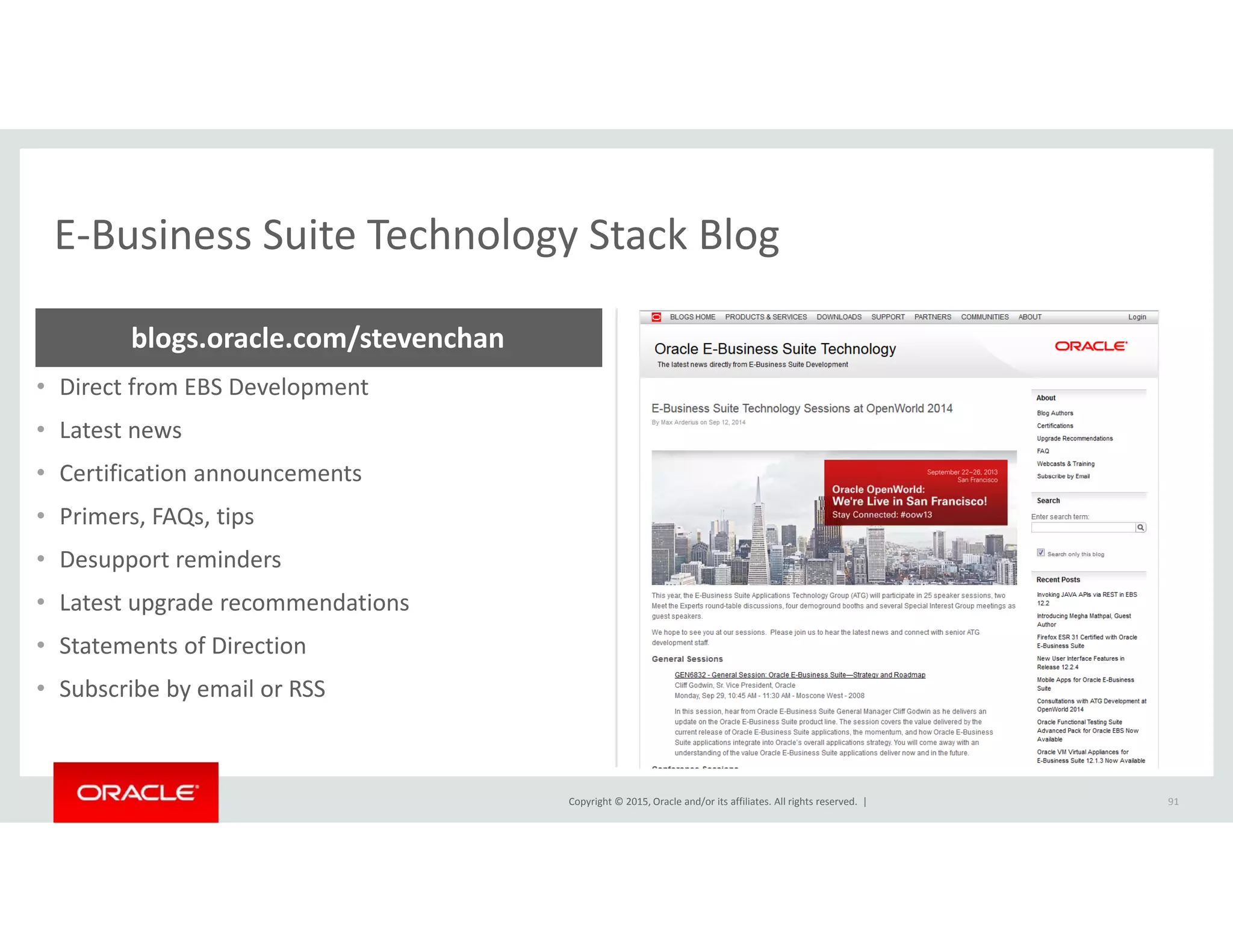 E‐Business Suite Technology Stack BlogE Business Suite Technology Stack Blog
blogs.oracle.com/stevenchan
• Direct from EBS Development
• Latest news
• Certification announcementsCertification announcements
• Primers, FAQs, tips
• Desupport reminders
• Latest upgrade recommendations
• Statements of Direction
• Subscribe by email or RSS
Copyright © 2015, Oracle and/or its affiliates. All rights reserved.  | 91
 