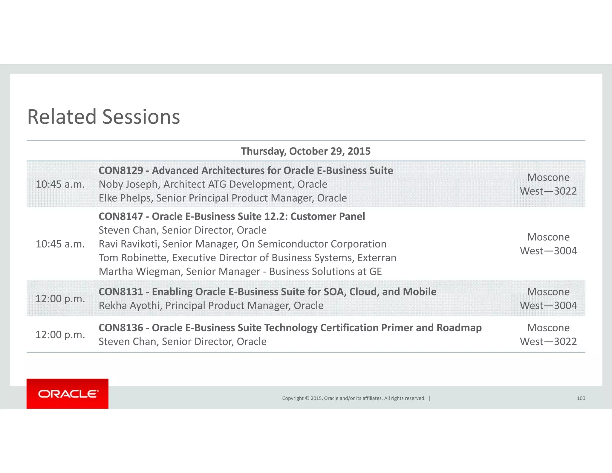 Related SessionsRelated Sessions
Thursday, October 29, 2015
CON8129 ‐ Advanced Architectures for Oracle E‐Business Suite
Moscone
10:45 a.m. Noby Joseph, Architect ATG Development, Oracle
Elke Phelps, Senior Principal Product Manager, Oracle
Moscone
West—3022
CON8147 ‐ Oracle E‐Business Suite 12.2: Customer Panel
Steven Chan, Senior Director, Oracle
Moscone
10:45 a.m. Ravi Ravikoti, Senior Manager, On Semiconductor Corporation
Tom Robinette, Executive Director of Business Systems, Exterran
Martha Wiegman, Senior Manager ‐ Business Solutions at GE
Moscone
West—3004
CON8131 ‐ Enabling Oracle E‐Business Suite for SOA, Cloud, and Mobile Moscone
12:00 p.m.
CON8131  Enabling Oracle E Business Suite for SOA, Cloud, and Mobile
Rekha Ayothi, Principal Product Manager, Oracle
Moscone
West—3004
12:00 p.m.
CON8136 ‐ Oracle E‐Business Suite Technology Certification Primer and Roadmap
Steven Chan, Senior Director, Oracle
Moscone
West—3022
Copyright © 2015, Oracle and/or its affiliates. All rights reserved.  | 100
 