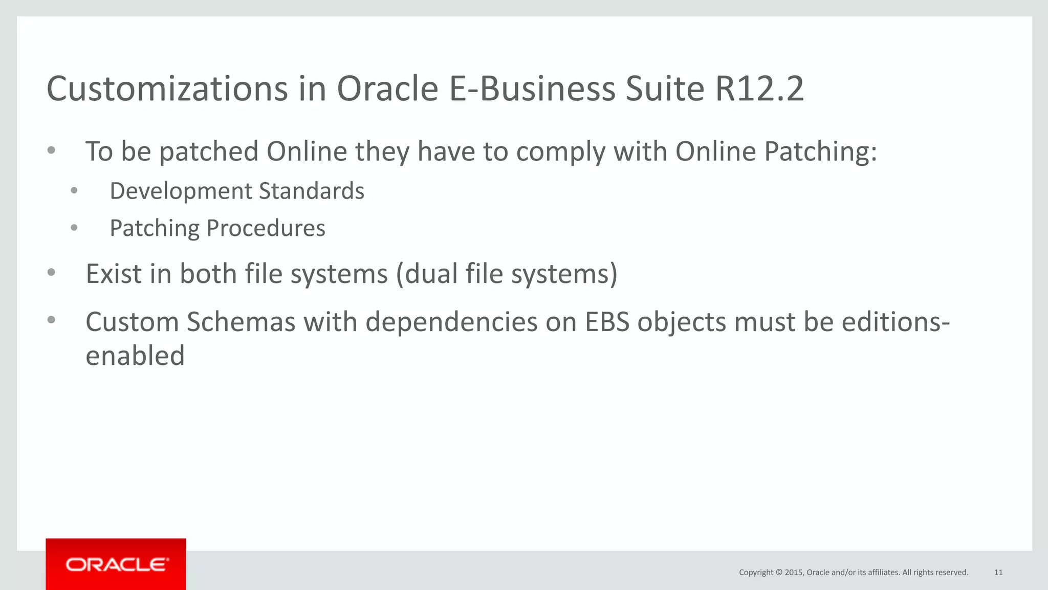 Copyright	©	2015,	Oracle	and/or	its	affiliates.	All	rights	reserved.
Customizations	in	Oracle	E-Business	Suite	R12.2
• To	be	patched	Online	they	have	to	comply	with	Online	Patching:			
• Development	Standards	
• Patching	Procedures	
• Exist	in	both	file	systems	(dual	file	systems)	
• Custom	Schemas	with	dependencies	on	EBS	objects	must	be	editions-
enabled
11
 