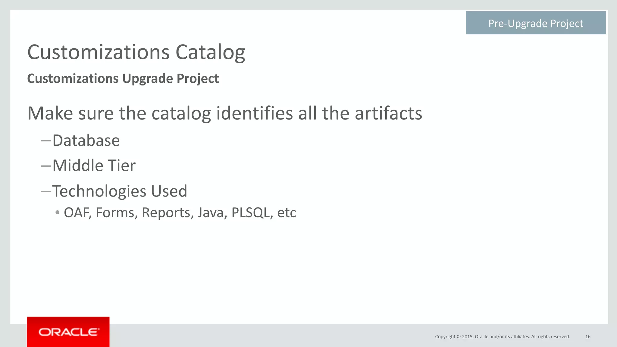 Copyright	©	2015,	Oracle	and/or	its	affiliates.	All	rights	reserved.
Customizations	Catalog
Make	sure	the	catalog	identifies	all	the	artifacts	
–Database	
–Middle	Tier	
–Technologies	Used	
• OAF,	Forms,	Reports,	Java,	PLSQL,	etc
16
Customizations	Upgrade	Project
Pre-Upgrade	Project	
 