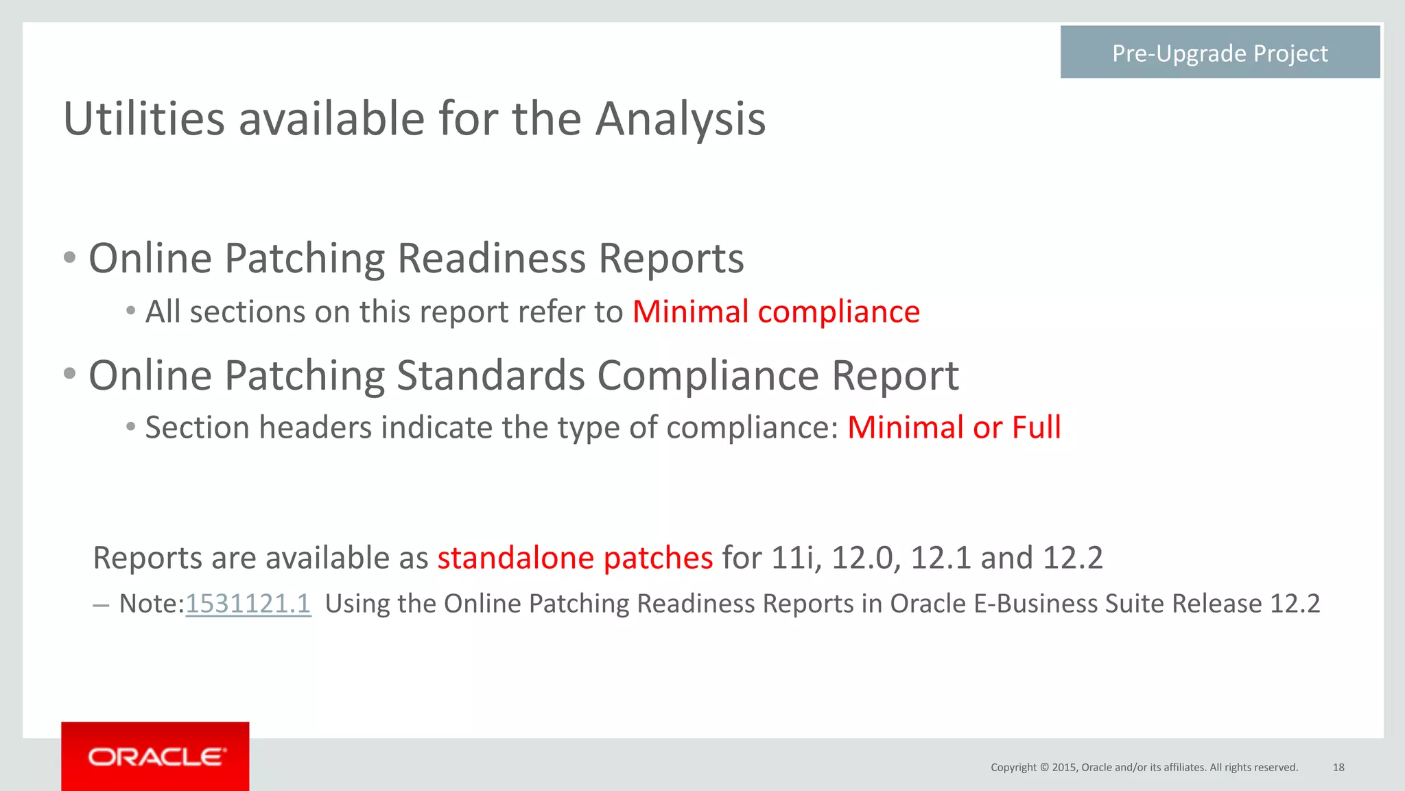 Copyright	©	2015,	Oracle	and/or	its	affiliates.	All	rights	reserved.
Utilities	available	for	the	Analysis
• Online	Patching	Readiness	Reports	
• All	sections	on	this	report	refer	to	Minimal	compliance	
• Online	Patching	Standards	Compliance	Report	
• Section	headers	indicate	the	type	of	compliance:	Minimal	or	Full	
Reports	are	available	as	standalone	patches	for	11i,	12.0,	12.1	and	12.2	
– Note:1531121.1		Using	the	Online	Patching	Readiness	Reports	in	Oracle	E-Business	Suite	Release	12.2
18
Pre-Upgrade	Project	
 