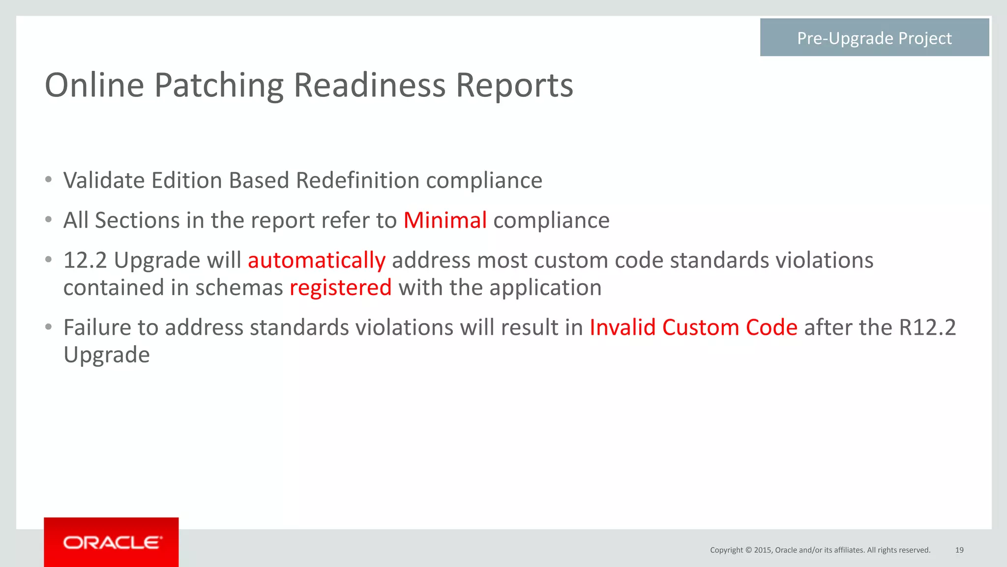 Copyright	©	2015,	Oracle	and/or	its	affiliates.	All	rights	reserved.
Online	Patching	Readiness	Reports
• Validate	Edition	Based	Redefinition	compliance	
• All	Sections	in	the	report	refer	to	Minimal	compliance	
• 12.2	Upgrade	will	automatically	address	most	custom	code	standards	violations	
contained	in	schemas	registered	with	the	application	
• Failure	to	address	standards	violations	will	result	in	Invalid	Custom	Code	after	the	R12.2	
Upgrade
19
Pre-Upgrade	Project	
 