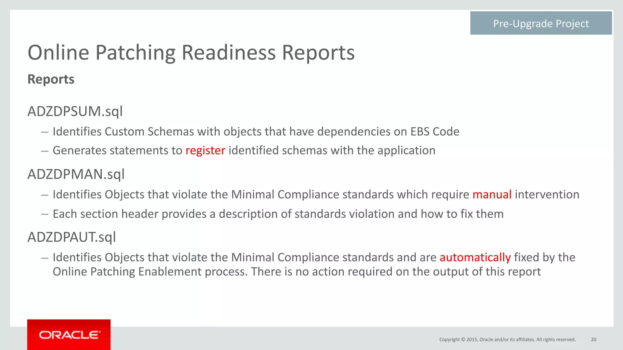 Copyright	©	2015,	Oracle	and/or	its	affiliates.	All	rights	reserved.
Online	Patching	Readiness	Reports
ADZDPSUM.sql	
– Identifies	Custom	Schemas	with	objects	that	have	dependencies	on	EBS	Code	
– Generates	statements	to	register	identified	schemas	with	the	application	
ADZDPMAN.sql	
– Identifies	Objects	that	violate	the	Minimal	Compliance	standards	which	require	manual	intervention	
– Each	section	header	provides	a	description	of	standards	violation	and	how	to	fix	them	
ADZDPAUT.sql	
– Identifies	Objects	that	violate	the	Minimal	Compliance	standards	and	are	automatically	fixed	by	the	
Online	Patching	Enablement	process.	There	is	no	action	required	on	the	output	of	this	report
20
Reports
Pre-Upgrade	Project	
 