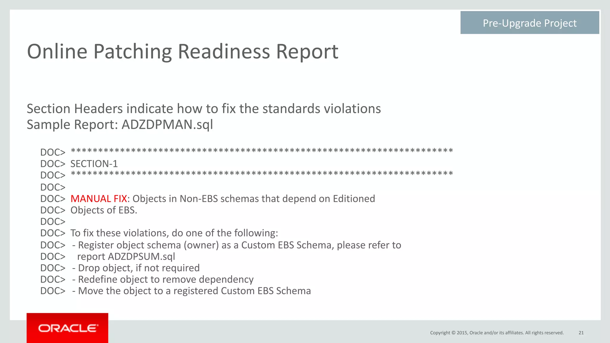 Copyright	©	2015,	Oracle	and/or	its	affiliates.	All	rights	reserved.
Online	Patching	Readiness	Report
Section	Headers	indicate	how	to	fix	the	standards	violations	
Sample	Report:	ADZDPMAN.sql	
DOC>		**********************************************************************	
DOC>		SECTION-1	
DOC>		**********************************************************************	
DOC>	
DOC>		MANUAL	FIX:	Objects	in	Non-EBS	schemas	that	depend	on	Editioned	
DOC>		Objects	of	EBS.	
DOC>	
DOC>		To	fix	these	violations,	do	one	of	the	following:	
DOC>	 -	Register	object	schema	(owner)	as	a	Custom	EBS	Schema,	please	refer	to	
DOC>	 		report	ADZDPSUM.sql	
DOC>	 -	Drop	object,	if	not	required	
DOC>	 -	Redefine	object	to	remove	dependency	
DOC>	 -	Move	the	object	to	a	registered	Custom	EBS	Schema
21
Pre-Upgrade	Project	
 