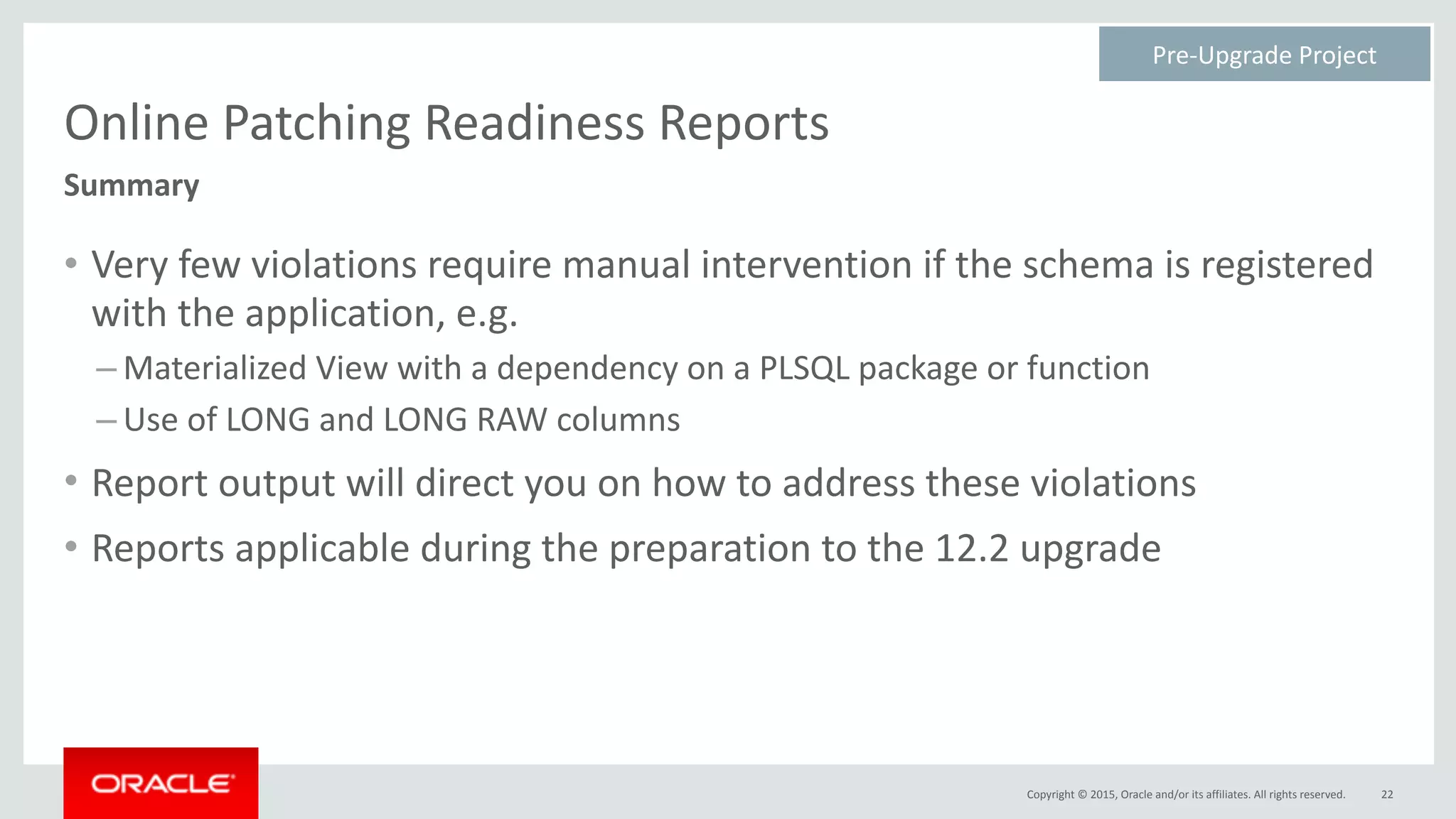 Copyright	©	2015,	Oracle	and/or	its	affiliates.	All	rights	reserved.
Online	Patching	Readiness	Reports
• Very	few	violations	require	manual	intervention	if	the	schema	is	registered	
with	the	application,	e.g.	
– Materialized	View	with	a	dependency	on	a	PLSQL	package	or	function	
– Use	of	LONG	and	LONG	RAW	columns	
• Report	output	will	direct	you	on	how	to	address	these	violations	
• Reports	applicable	during	the	preparation	to	the	12.2	upgrade
22
Summary
Pre-Upgrade	Project	
 