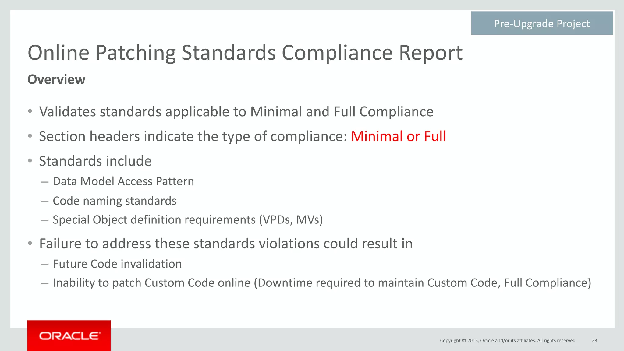 Copyright	©	2015,	Oracle	and/or	its	affiliates.	All	rights	reserved.
Online	Patching	Standards	Compliance	Report
• Validates	standards	applicable	to	Minimal	and	Full	Compliance	
• Section	headers	indicate	the	type	of	compliance:	Minimal	or	Full	
• Standards	include	
– Data	Model	Access	Pattern	
– Code	naming	standards	
– Special	Object	definition	requirements	(VPDs,	MVs)	
• Failure	to	address	these	standards	violations	could	result	in	
– Future	Code	invalidation	
– Inability	to	patch	Custom	Code	online	(Downtime	required	to	maintain	Custom	Code,	Full	Compliance)
23
Overview
Pre-Upgrade	Project	
 