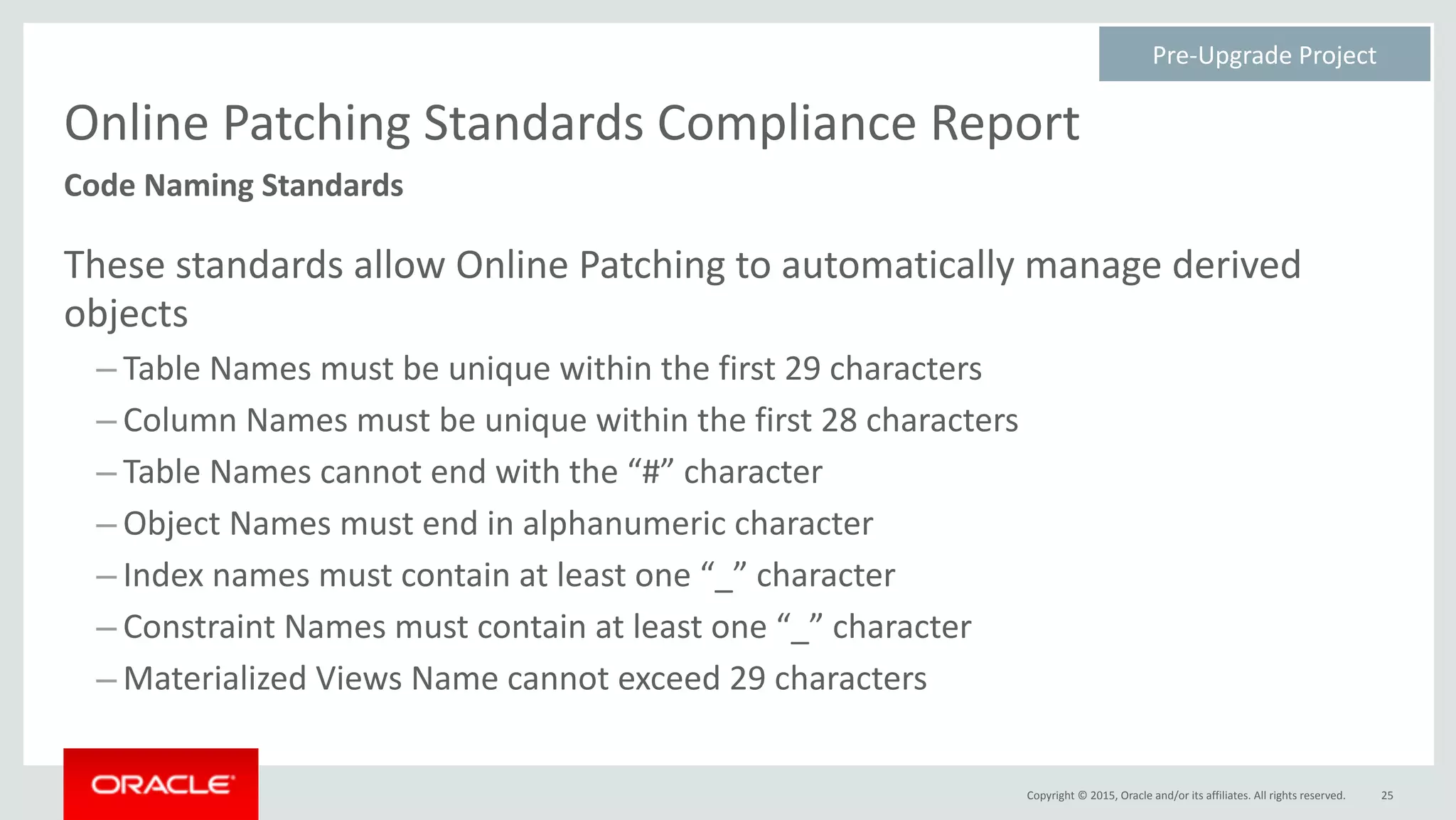 Copyright	©	2015,	Oracle	and/or	its	affiliates.	All	rights	reserved.
Online	Patching	Standards	Compliance	Report
These	standards	allow	Online	Patching	to	automatically	manage	derived	
objects	
– Table	Names	must	be	unique	within	the	first	29	characters	
– Column	Names	must	be	unique	within	the	first	28	characters		
– Table	Names	cannot	end	with	the	“#”	character	
– Object	Names	must	end	in	alphanumeric	character	
– Index	names	must	contain	at	least	one	“_”	character	
– Constraint	Names	must	contain	at	least	one	“_”	character	
– Materialized	Views	Name	cannot	exceed	29	characters
25
Code	Naming	Standards
Pre-Upgrade	Project	
 