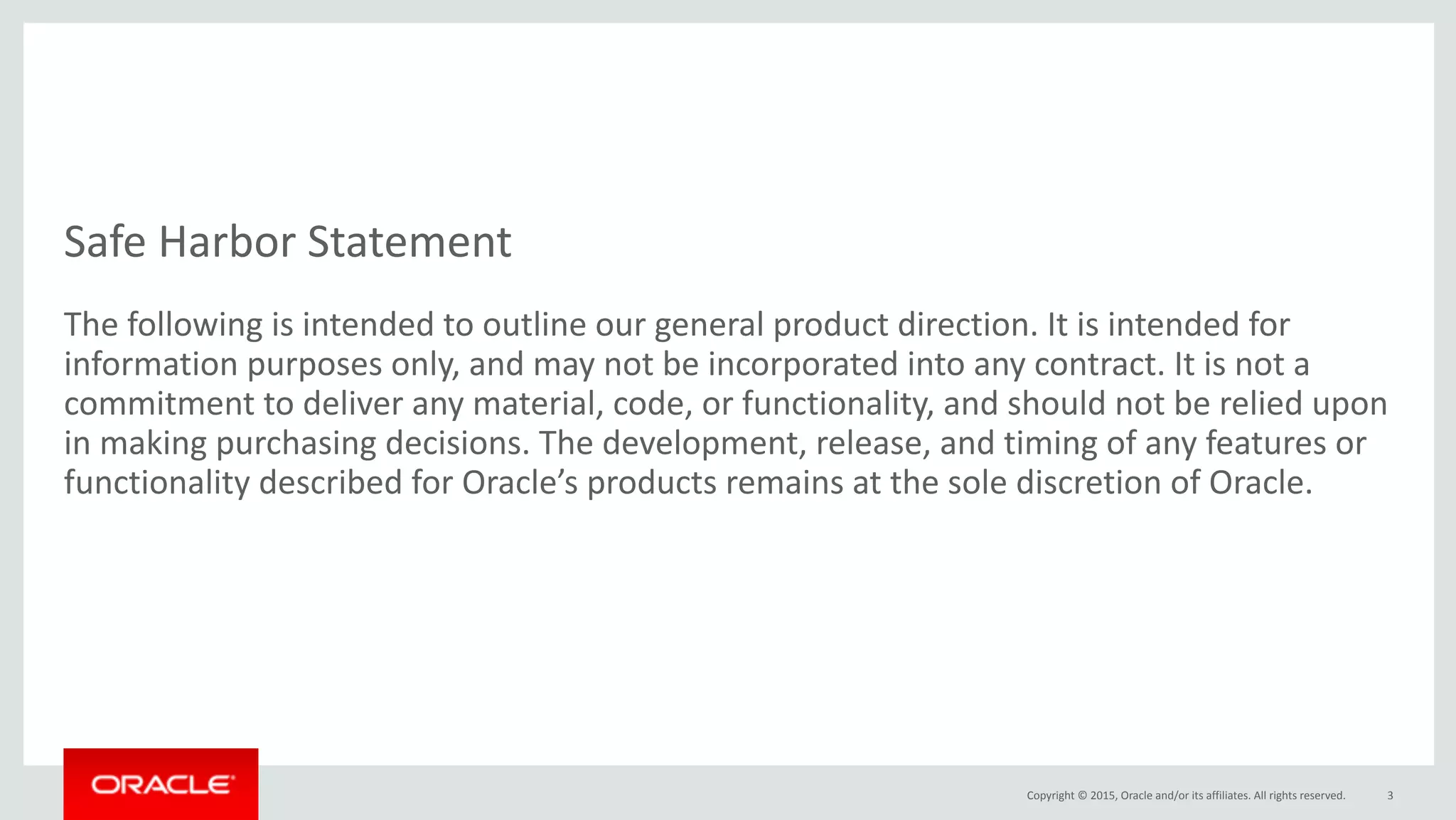 Copyright	©	2015,	Oracle	and/or	its	affiliates.	All	rights	reserved.
Safe	Harbor	Statement
The	following	is	intended	to	outline	our	general	product	direction.	It	is	intended	for	
information	purposes	only,	and	may	not	be	incorporated	into	any	contract.	It	is	not	a	
commitment	to	deliver	any	material,	code,	or	functionality,	and	should	not	be	relied	upon	
in	making	purchasing	decisions.	The	development,	release,	and	timing	of	any	features	or	
functionality	described	for	Oracle’s	products	remains	at	the	sole	discretion	of	Oracle.
3
 