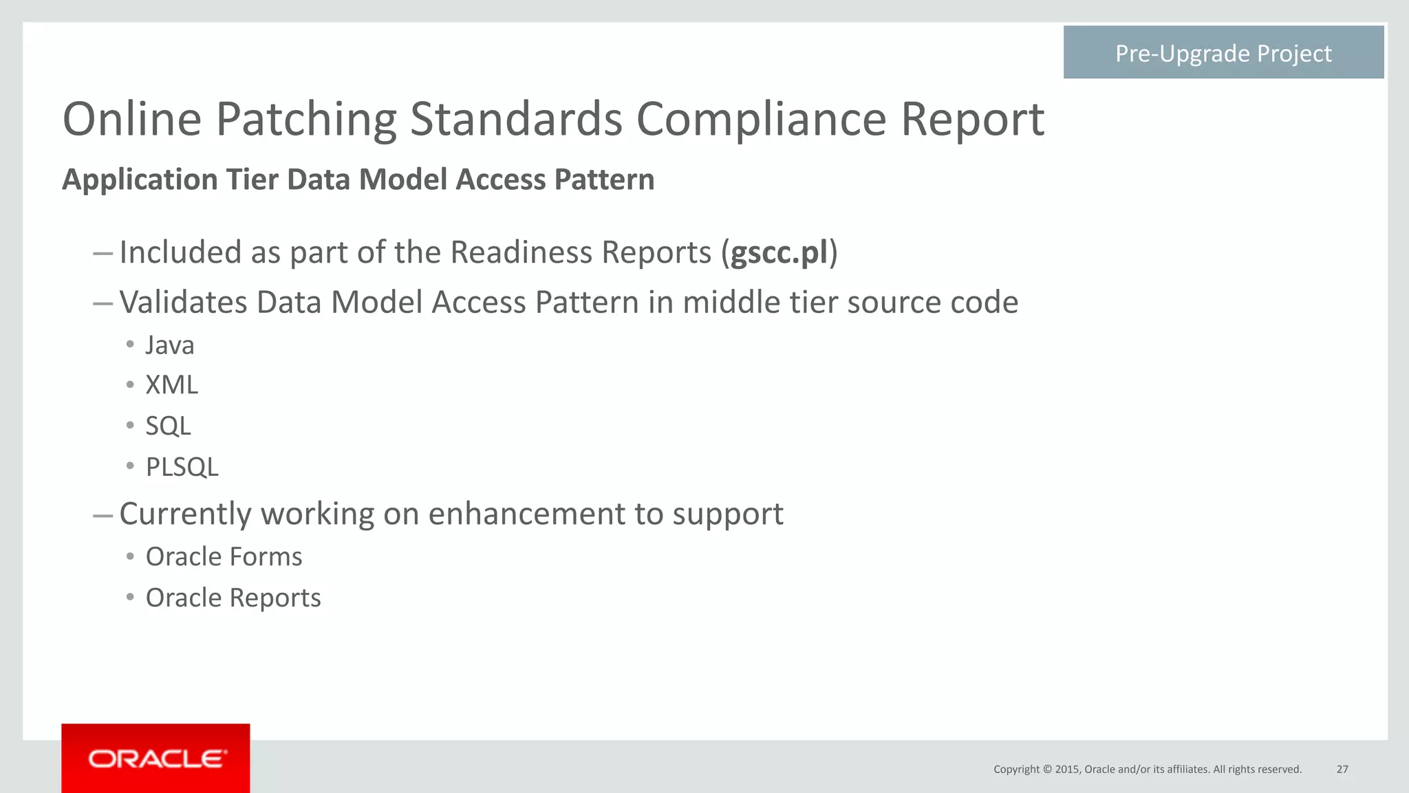 Copyright	©	2015,	Oracle	and/or	its	affiliates.	All	rights	reserved.
Online	Patching	Standards	Compliance	Report
– Included	as	part	of	the	Readiness	Reports	(gscc.pl)	
– Validates	Data	Model	Access	Pattern	in	middle	tier	source	code	
• Java	
• XML	
• SQL	
• PLSQL	
– Currently	working	on	enhancement	to	support	
• Oracle	Forms	
• Oracle	Reports
27
Application	Tier	Data	Model	Access	Pattern
Pre-Upgrade	Project	
 