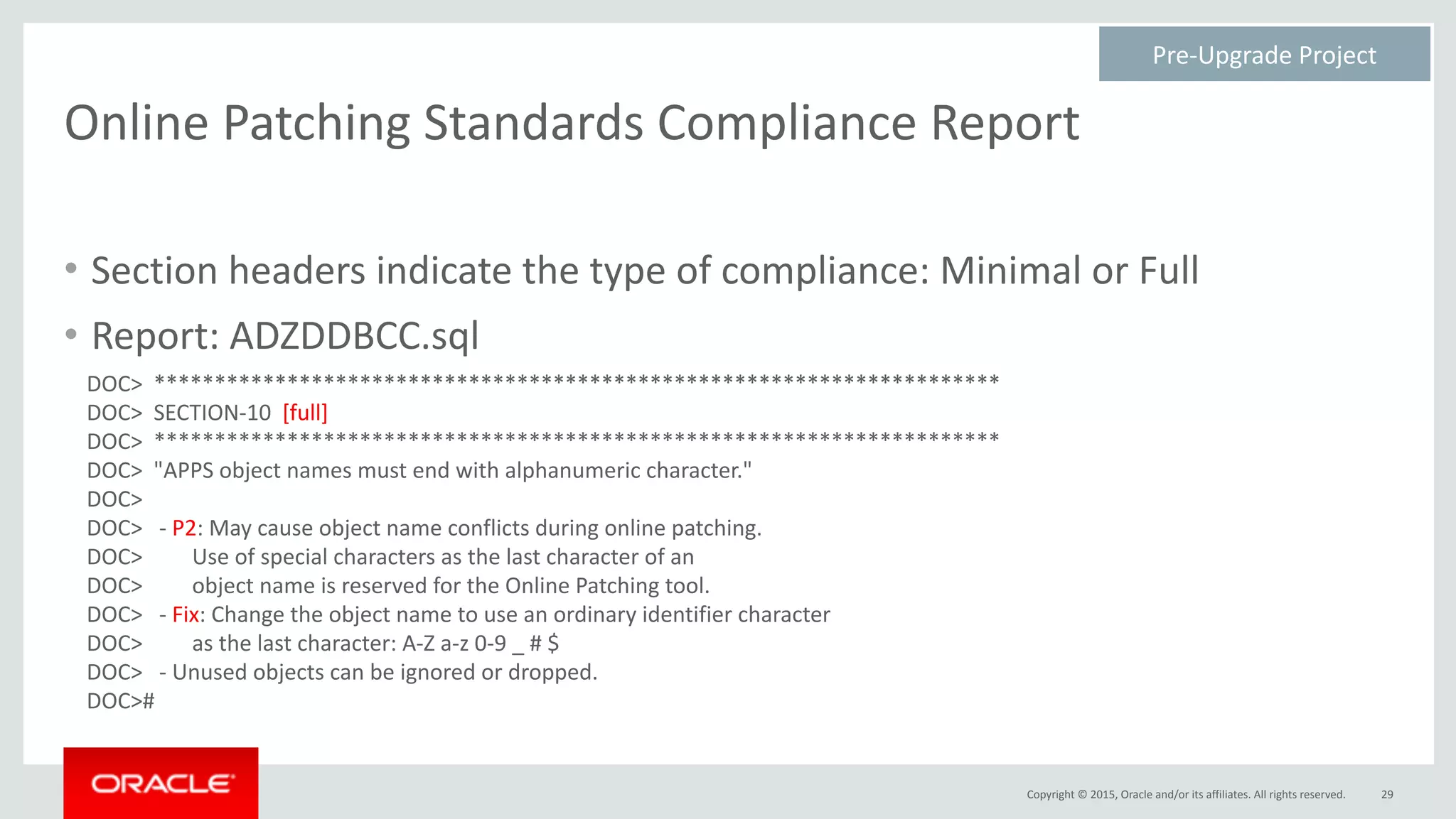 Copyright	©	2015,	Oracle	and/or	its	affiliates.	All	rights	reserved.
Online	Patching	Standards	Compliance	Report
29
Pre-Upgrade	Project	
• Section	headers	indicate	the	type	of	compliance:	Minimal	or	Full	
• Report:	ADZDDBCC.sql
DOC>		**********************************************************************	
DOC>		SECTION-10		[full]	
DOC>		**********************************************************************	
DOC>		"APPS	object	names	must	end	with	alphanumeric	character."	
DOC>	
DOC>			-	P2:	May	cause	object	name	conflicts	during	online	patching.	
DOC>									Use	of	special	characters	as	the	last	character	of	an	
DOC>									object	name	is	reserved	for	the	Online	Patching	tool.	
DOC>			-	Fix:	Change	the	object	name	to	use	an	ordinary	identifier	character	
DOC>									as	the	last	character:	A-Z	a-z	0-9	_	#	$	
DOC>			-	Unused	objects	can	be	ignored	or	dropped.	
DOC>#
 