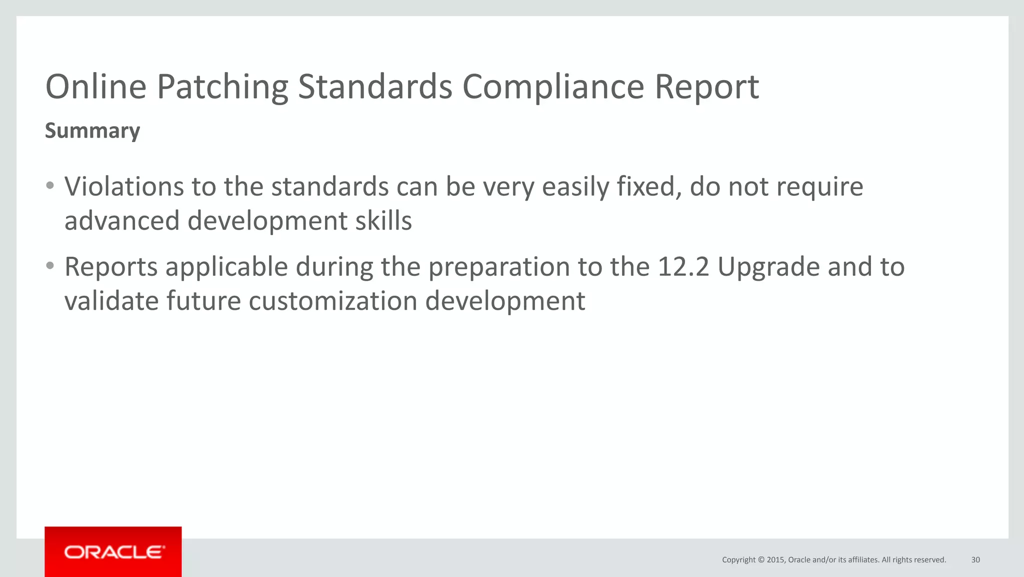 Copyright	©	2015,	Oracle	and/or	its	affiliates.	All	rights	reserved.
Online	Patching	Standards	Compliance	Report
• Violations	to	the	standards	can	be	very	easily	fixed,	do	not	require	
advanced	development	skills	
• Reports	applicable	during	the	preparation	to	the	12.2	Upgrade	and	to	
validate	future	customization	development
30
Summary
 
