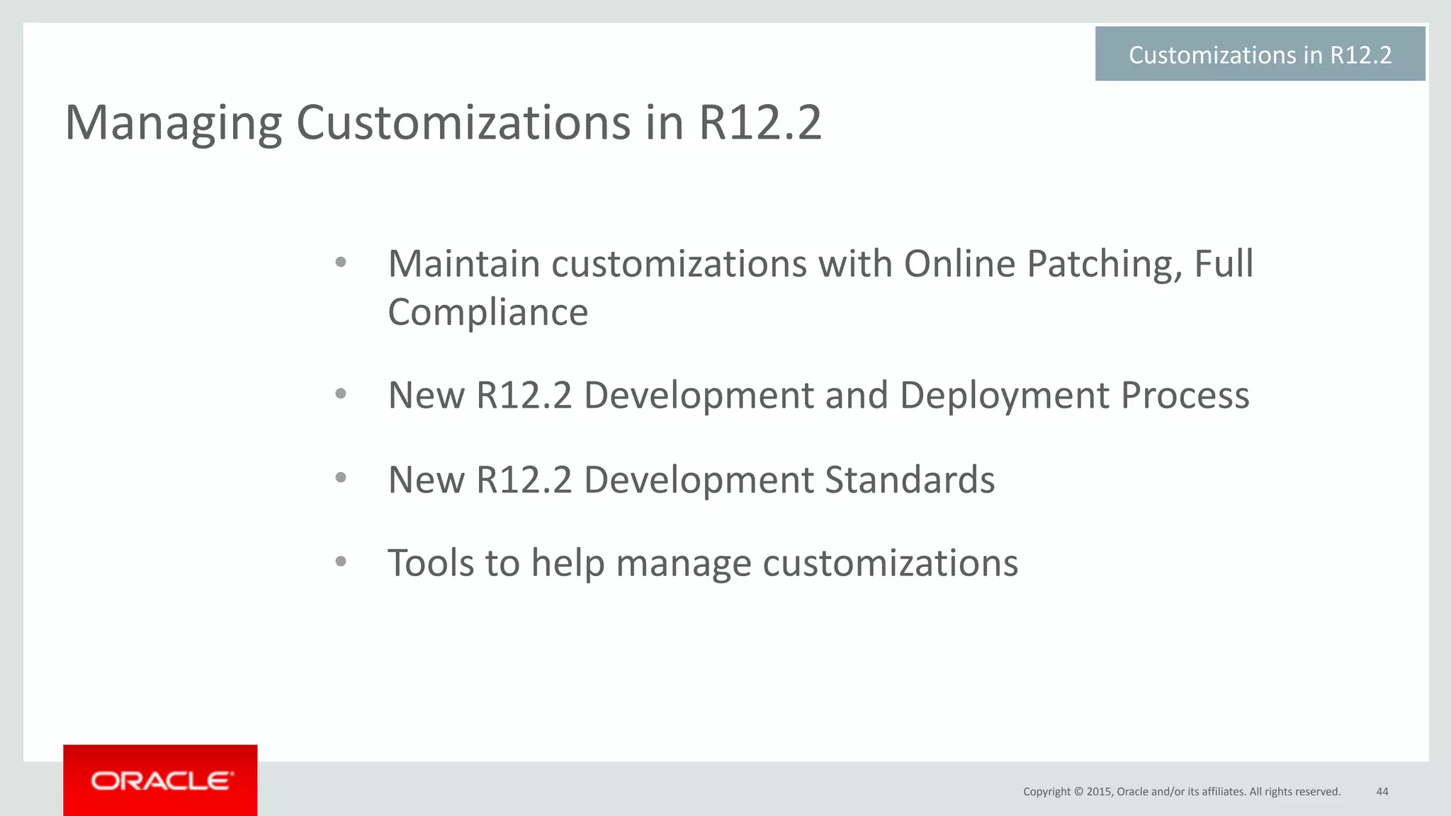 Copyright	©	2015,	Oracle	and/or	its	affiliates.	All	rights	reserved.
Managing	Customizations	in	R12.2	
44
• Maintain	customizations	with	Online	Patching,	Full	
Compliance	
• New	R12.2	Development	and	Deployment	Process	
• New	R12.2	Development	Standards	
• Tools	to	help	manage	customizations
Customizations	in	R12.2	
 