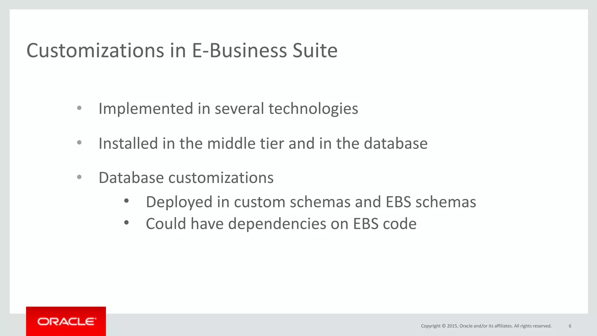 Copyright	©	2015,	Oracle	and/or	its	affiliates.	All	rights	reserved.
Customizations	in	E-Business	Suite
6
• Implemented	in	several	technologies	
• Installed	in	the	middle	tier	and	in	the	database	
• Database	customizations
• Deployed	in	custom	schemas	and	EBS	schemas	
• Could	have	dependencies	on	EBS	code	
 