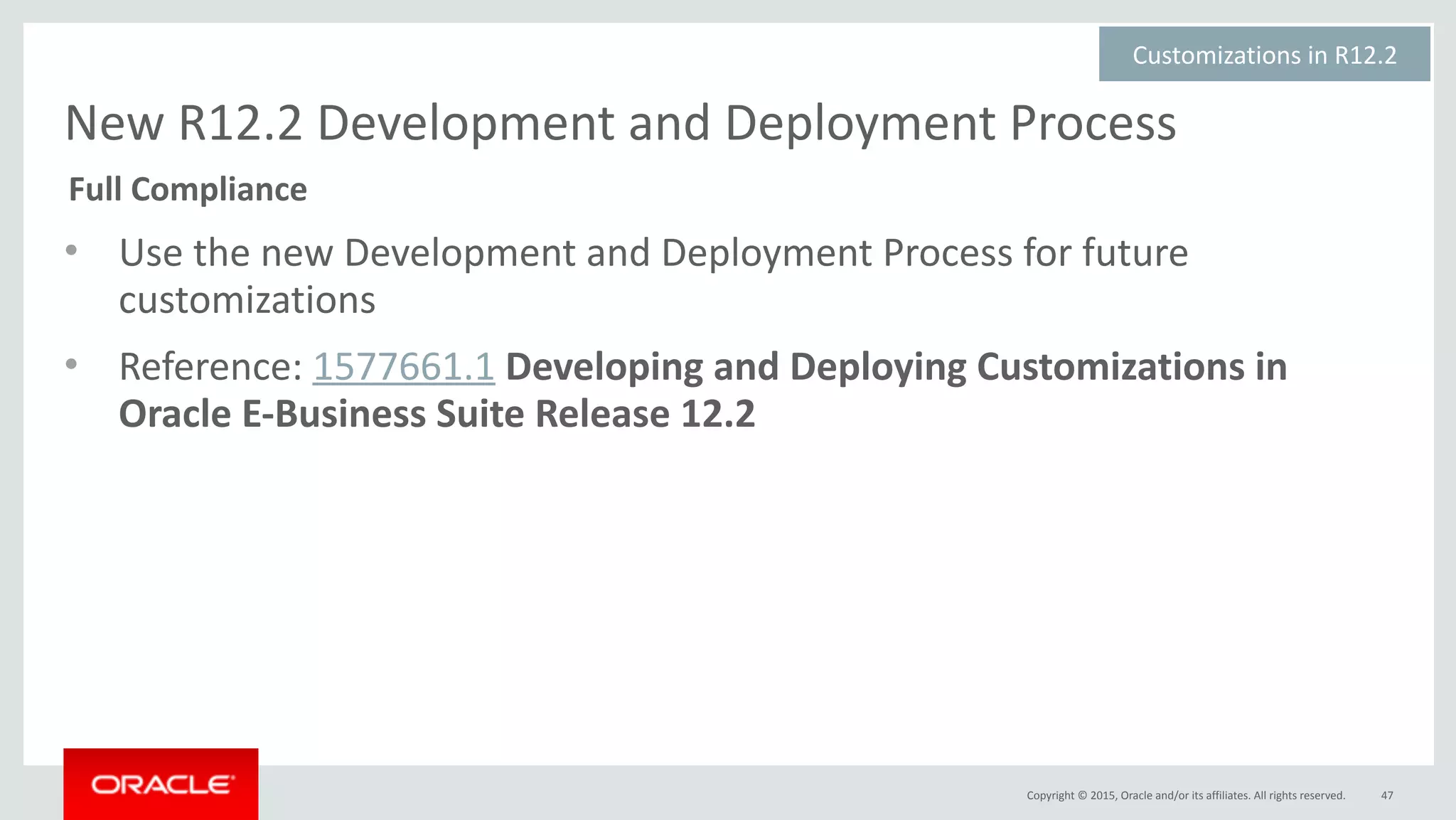 Copyright	©	2015,	Oracle	and/or	its	affiliates.	All	rights	reserved.
New	R12.2	Development	and	Deployment	Process
• Use	the	new	Development	and	Deployment	Process	for	future	
customizations	
• Reference:	1577661.1	Developing	and	Deploying	Customizations	in	
Oracle	E-Business	Suite	Release	12.2
47
Customizations	in	R12.2	
Full	Compliance
 