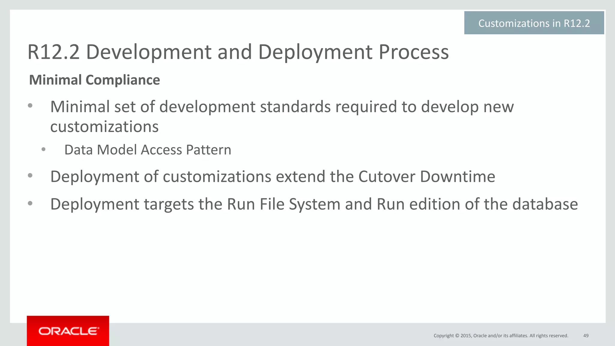 Copyright	©	2015,	Oracle	and/or	its	affiliates.	All	rights	reserved.
R12.2	Development	and	Deployment	Process
• Minimal	set	of	development	standards	required	to	develop	new	
customizations	
• Data	Model	Access	Pattern	
• Deployment	of	customizations	extend	the	Cutover	Downtime	
• Deployment	targets	the	Run	File	System	and	Run	edition	of	the	database
49
Customizations	in	R12.2	
Minimal	Compliance
 