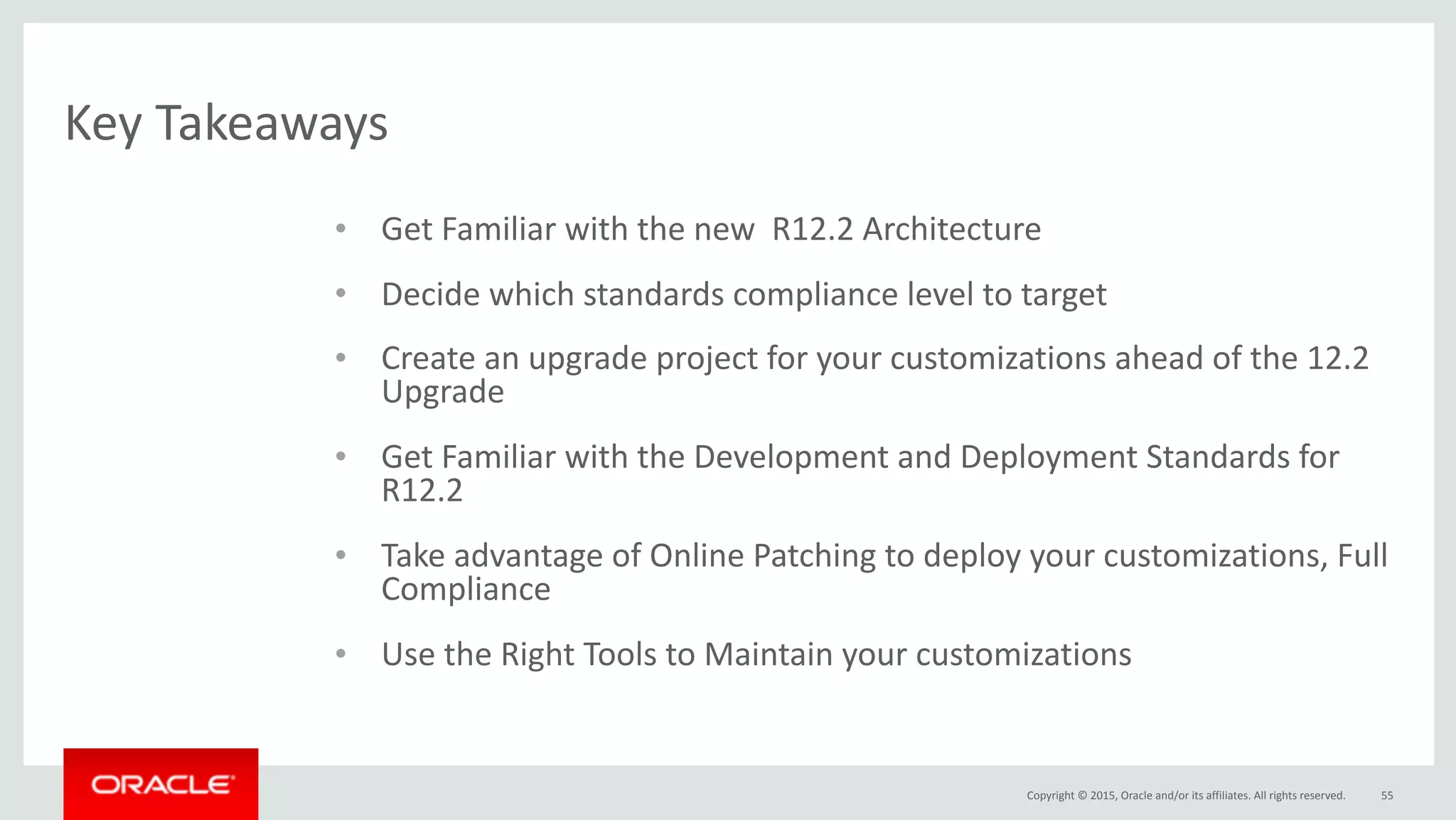 Copyright	©	2015,	Oracle	and/or	its	affiliates.	All	rights	reserved.
Key	Takeaways
55
• Get	Familiar	with	the	new		R12.2	Architecture	
• Decide	which	standards	compliance	level	to	target	
• Create	an	upgrade	project	for	your	customizations	ahead	of	the	12.2	
Upgrade	
• Get	Familiar	with	the	Development	and	Deployment	Standards	for	
R12.2	
• Take	advantage	of	Online	Patching	to	deploy	your	customizations,	Full	
Compliance	
• Use	the	Right	Tools	to	Maintain	your	customizations
 