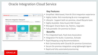 Copyright © 2015, Oracle and/or its affiliates. All rights reserved. |
Key Features
 Simplified: Web based, Point & Click integration experience
 Highly Visible: Rich monitoring & error management
 Lifecycle : Support both on-premise, cloud lifecycle tools
 Highly Available: Data Guard, RAC Cluster
 Managed: Oracle Backs Up, Patches, Upgrades
 Fully portable: On-premise to Cloud
Benefits
 Pre-integrated SaaS, PaaS Auto-Association
 Integration Pre-builts: Customize, Activate
 Rapid Mapping using Recommendations
 Rich Connectivity with Cloud & On-premise Connectors
 Secure On-premise integration using lightweight Agent
 Rapid and fully automated provisioning
Oracle Integration Cloud Service
 