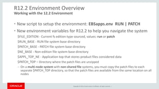 Copyright © 2014, Oracle and/or its affiliates. All rights reserved. |
R12.2 Environment Overview
• New script to setup the environment: EBSapps.env RUN | PATCH
• New environment variables for R12.2 to help you navigate the system
$FILE_EDITION - Current fs edition type sourced, values: run or patch
$RUN_BASE - RUN file system base directory
$PATCH_BASE - PATCH file system base directory
$NE_BASE - Non-edition file system base directory
$APPL_TOP_NE - Application top that stores product files considered data
$PATCH_TOP – Directory where the patch files are unzipped
– On a multi-node system with non-shared file systems, you must copy the patch files to each
separate $PATCH_TOP directory, so that the patch files are available from the same location on all
nodes
Working with the 12.2 Environment
 