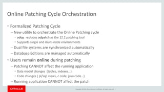 Copyright © 2014, Oracle and/or its affiliates. All rights reserved. |
Online Patching Cycle Orchestration
• Formalized Patching Cycle
– New utility to orchestrate the Online Patching cycle
• adop replaces adpatch as the 12.2 patching tool
• Supports single and multi-node environments
– Dual file systems are synchronized automatically
– Database Editions are managed automatically
• Users remain online during patching
– Patching CANNOT affect the running application
• Data model changes (tables, indexes…)
• Code changes ( pl/sql, views, c code, java code…)
– Running application CANNOT affect the patch
 