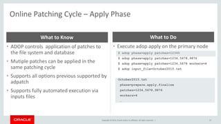 Copyright © 2014, Oracle and/or its affiliates. All rights reserved. |
Online Patching Cycle – Apply Phase
37
• ADOP controls application of patches to
the file system and database
• Mutiple patches can be applied in the
same patching cycle
• Supports all options previous supported by
adpatch
• Supports fully automated execution via
inputs files
What to Know
• Execute adop apply on the primary node
$ adop phase=apply patches=12345
$ adop phase=apply patches=1234,5678,9876
$ adop phase=apply patches=1234,5678 workers=4
$ adop input_file=October2015.txt
October2015.txt
phase=prepare,apply,finalize
patches=1234,5678,9876
workers=4
…
What to Do
 