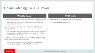 Copyright © 2014, Oracle and/or its affiliates. All rights reserved. |
Online Patching Cycle - Cutover
43
• Cutover represents the official downtime for an EBS patch
– Application tier services are automatically shut down and
restarted on all nodes
• You must ensure that no users remain on the system
during cutover
– Any third-party processes connected to the old run edition of
the database should be shut down, otherwise they will be
terminated automatically
• Cutover will take longer if it has to wait for long-running
concurrent processes to complete
– You can terminate the internal concurrent manager by
executing the adcmctl.sh abort command
What to Know
• Execute adop cutover on the primary node
$ adop phase=cutover
What to do
 