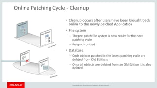 Copyright © 2014, Oracle and/or its affiliates. All rights reserved. |
Online Patching Cycle - Cleanup
• Cleanup occurs after users have been brought back
online to the newly patched Application
• File system
– The pre-patch file system is now ready for the next
patching cycle
– Re-synchronized
• Database
– Code objects patched in the latest patching cycle are
deleted from Old Editions
– Once all objects are deleted from an Old Edition it is also
deleted
 