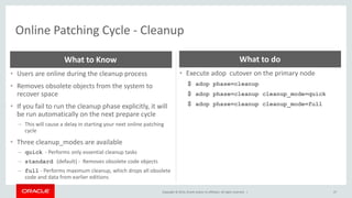 Copyright © 2014, Oracle and/or its affiliates. All rights reserved. |
Online Patching Cycle - Cleanup
47
• Users are online during the cleanup process
• Removes obsolete objects from the system to
recover space
• If you fail to run the cleanup phase explicitly, it will
be run automatically on the next prepare cycle
– This will cause a delay in starting your next online patching
cycle
• Three cleanup_modes are available
– quick - Performs only essential cleanup tasks
– standard (default) - Removes obsolete code objects
– full - Performs maximum cleanup, which drops all obsolete
code and data from earlier editions
What to Know
• Execute adop cutover on the primary node
$ adop phase=cleanup
$ adop phase=cleanup cleanup_mode=quick
$ adop phase=cleanup cleanup_mode=full
What to do
 