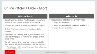 Copyright © 2014, Oracle and/or its affiliates. All rights reserved. |
Online Patching Cycle - Abort
57
• Useful when an Online Patching cycle encounters
problems that cannot be fixed immediately
• Returns the system to normal runtime operation
• Online Patching cycle cannot be aborted after
cutover
• Requires a full cleanup and fs_clone before the
next patching cycle to remove the effects of the
failed cycle
• If a full cleanup & fs_clone are not run explicitly,
they will be run automatically by the next prepare
– This will cause a delay during the prepare phase of the next
online patching cycle
What to Know
• Execute adop abort on the primary node
$ adop phase=abort
$ adop phase=cleanup cleanup_mode=full
$ adop phase=fs_clone
What to Do
 