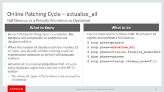 Copyright © 2014, Oracle and/or its affiliates. All rights reserved. |
Online Patching Cycle – actualize_all
58
Full Cleanup as a Periodic Maintenance Operation
• As each Online Patching cycle is completed, the
database will accumulate an additional old
database edition.
• When the number of database editions reaches 25
or more, you should consider running a special
maintenance operation to remove old database
editions
• Actualize all is a special adop phase that ensures
every database object has a version in the PATCH
edition
– This allows all copies in OLD editions to be removed by
full cleanup
What to Know
• Execute adop on the primary node to actualize all
objects and perform a full cleanup
$ adop phase=prepare
$ adop phase=actualize_all
$ adop phase=finalize finalize_mode=full
$ adop phase=cutover
$ adop phase=cleanup cleanup_mode=full
What to do
 
