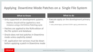 Copyright © 2014, Oracle and/or its affiliates. All rights reserved. |
Applying Downtime Mode Patches on a Single File System
62
• Only supported on development systems
– Patches should still be applied to a test
instance using a full Online Patching cycle
• Patches are applied to the RUN edition of
the file system and database
• Oracle does not test patches in Downtime
mode unless explicitly stated
• All application tier services must be down
before applying a patch in Downtime mode
What to Know
• Execute apply on the development primary
node
$ adop phase=apply patches=123456 apply_mode=downtime
What to do
 