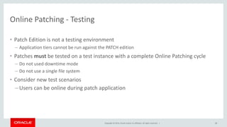 Copyright © 2014, Oracle and/or its affiliates. All rights reserved. |
Online Patching - Testing
• Patch Edition is not a testing environment
– Application tiers cannot be run against the PATCH edition
• Patches must be tested on a test instance with a complete Online Patching cycle
– Do not used downtime mode
– Do not use a single file system
• Consider new test scenarios
– Users can be online during patch application
68
 