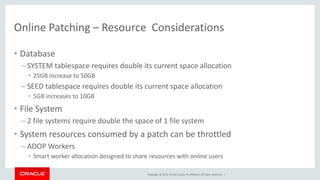 Copyright © 2014, Oracle and/or its affiliates. All rights reserved. |
Online Patching – Resource Considerations
• Database
– SYSTEM tablespace requires double its current space allocation
• 25GB increase to 50GB
– SEED tablespace requires double its current space allocation
• 5GB increases to 10GB
• File System
– 2 file systems require double the space of 1 file system
• System resources consumed by a patch can be throttled
– ADOP Workers
• Smart worker allocation designed to share resources with online users
 