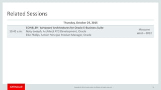Copyright © 2014, Oracle and/or its affiliates. All rights reserved. |
Related Sessions
Thursday, October 29, 2015
10:45 a.m.
CON8129 - Advanced Architectures for Oracle E-Business Suite
Noby Joseph, Architect ATG Development, Oracle
Elke Phelps, Senior Principal Product Manager, Oracle
Moscone
West—3022
76
 