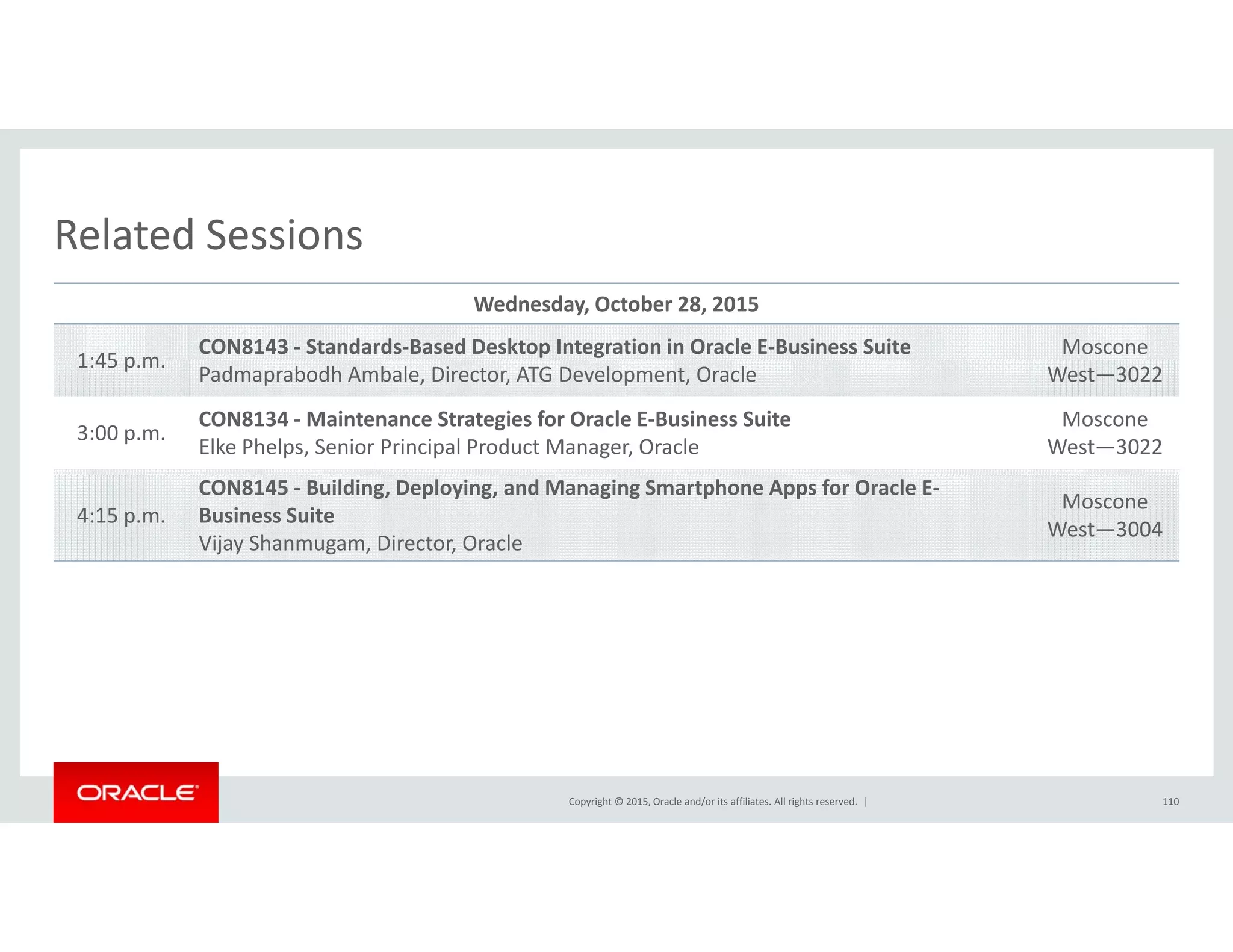 Related SessionsRelated Sessions
Wednesday, October 28, 2015
1:45 p m
CON8143 ‐ Standards‐Based Desktop Integration in Oracle E‐Business Suite Moscone
1:45 p.m.
Padmaprabodh Ambale, Director, ATG Development, Oracle West—3022
3:00 p.m.
CON8134 ‐ Maintenance Strategies for Oracle E‐Business Suite
Elke Phelps, Senior Principal Product Manager, Oracle
Moscone
West—3022
4:15 p.m.
CON8145 ‐ Building, Deploying, and Managing Smartphone Apps for Oracle E‐
Business Suite
Vijay Shanmugam, Director, Oracle
Moscone
West—3004
Copyright © 2015, Oracle and/or its affiliates. All rights reserved.  | 110
 