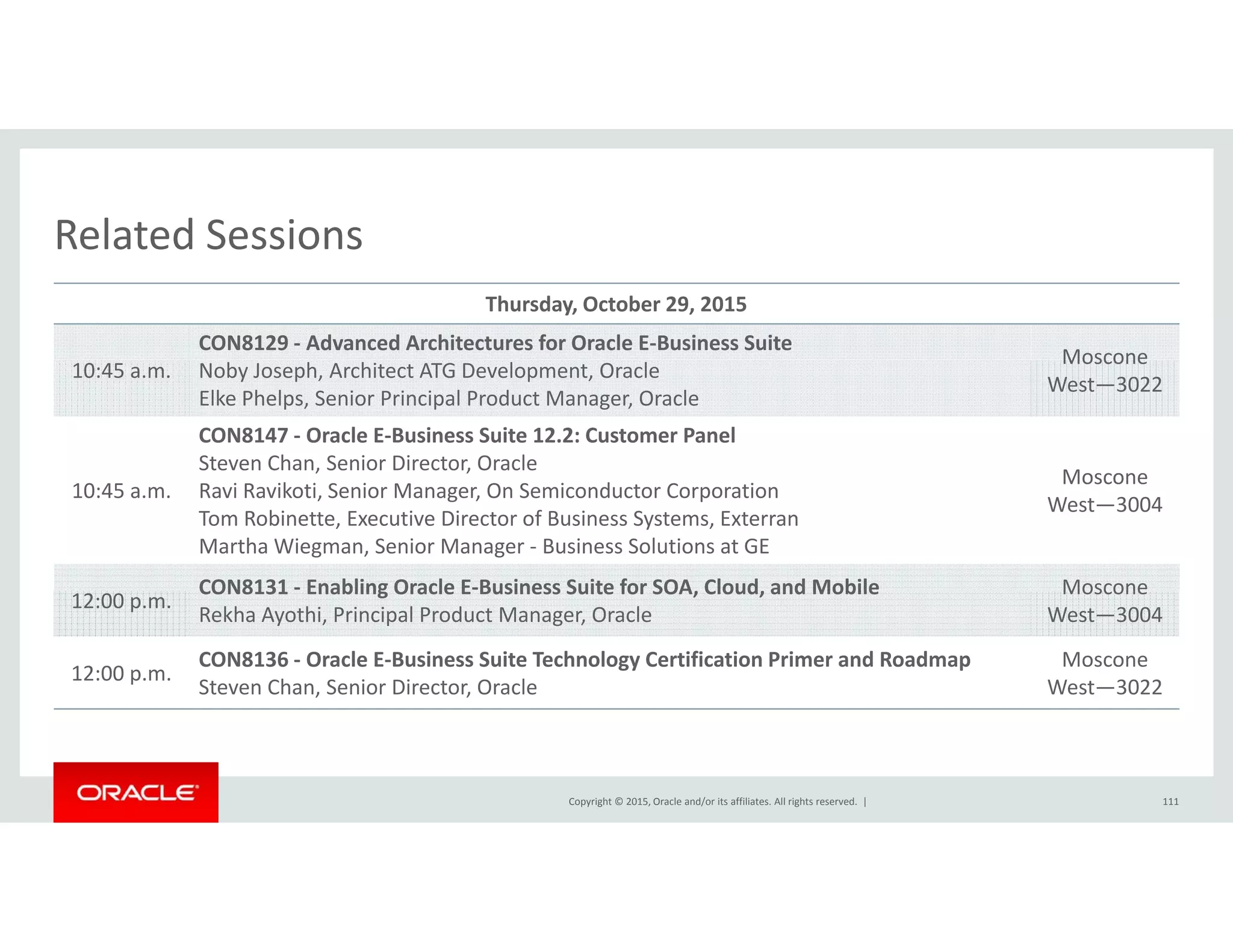 Related SessionsRelated Sessions
Thursday, October 29, 2015
CON8129 ‐ Advanced Architectures for Oracle E‐Business Suite
Moscone
10:45 a.m. Noby Joseph, Architect ATG Development, Oracle
Elke Phelps, Senior Principal Product Manager, Oracle
Moscone
West—3022
CON8147 ‐ Oracle E‐Business Suite 12.2: Customer Panel
Steven Chan, Senior Director, Oracle
Moscone
10:45 a.m. Ravi Ravikoti, Senior Manager, On Semiconductor Corporation
Tom Robinette, Executive Director of Business Systems, Exterran
Martha Wiegman, Senior Manager ‐ Business Solutions at GE
Moscone
West—3004
CON8131 ‐ Enabling Oracle E‐Business Suite for SOA, Cloud, and Mobile Moscone
12:00 p.m.
CON8131  Enabling Oracle E Business Suite for SOA, Cloud, and Mobile
Rekha Ayothi, Principal Product Manager, Oracle
Moscone
West—3004
12:00 p.m.
CON8136 ‐ Oracle E‐Business Suite Technology Certification Primer and Roadmap
Steven Chan, Senior Director, Oracle
Moscone
West—3022
Copyright © 2015, Oracle and/or its affiliates. All rights reserved.  | 111
 