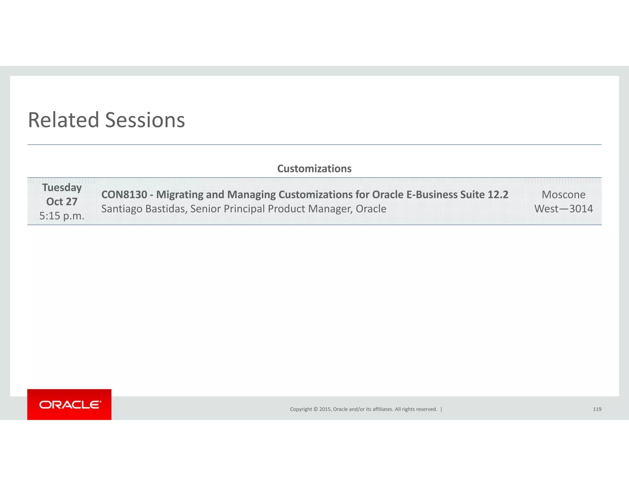 Related SessionsRelated Sessions
Customizations
T dTuesday
Oct 27
5:15 p.m.
CON8130 ‐ Migrating and Managing Customizations for Oracle E‐Business Suite 12.2
Santiago Bastidas, Senior Principal Product Manager, Oracle
Moscone
West—3014
Copyright © 2015, Oracle and/or its affiliates. All rights reserved.  | 119
 