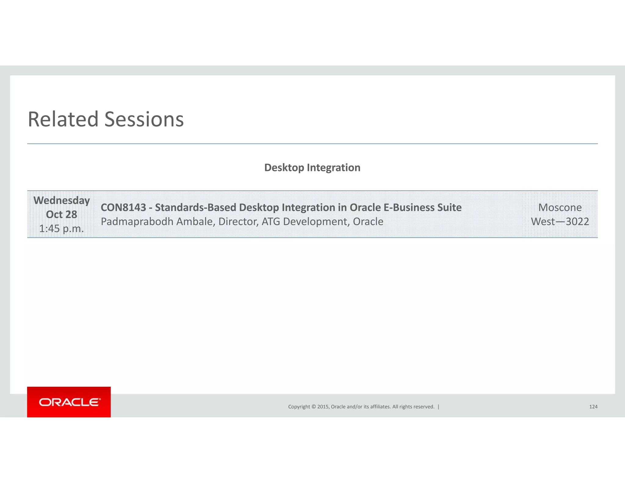 Related SessionsRelated Sessions
Desktop Integration
Wednesday
Oct 28
1:45 p.m.
CON8143 ‐ Standards‐Based Desktop Integration in Oracle E‐Business Suite
Padmaprabodh Ambale, Director, ATG Development, Oracle
Moscone
West—3022
Copyright © 2015, Oracle and/or its affiliates. All rights reserved.  | 124
 