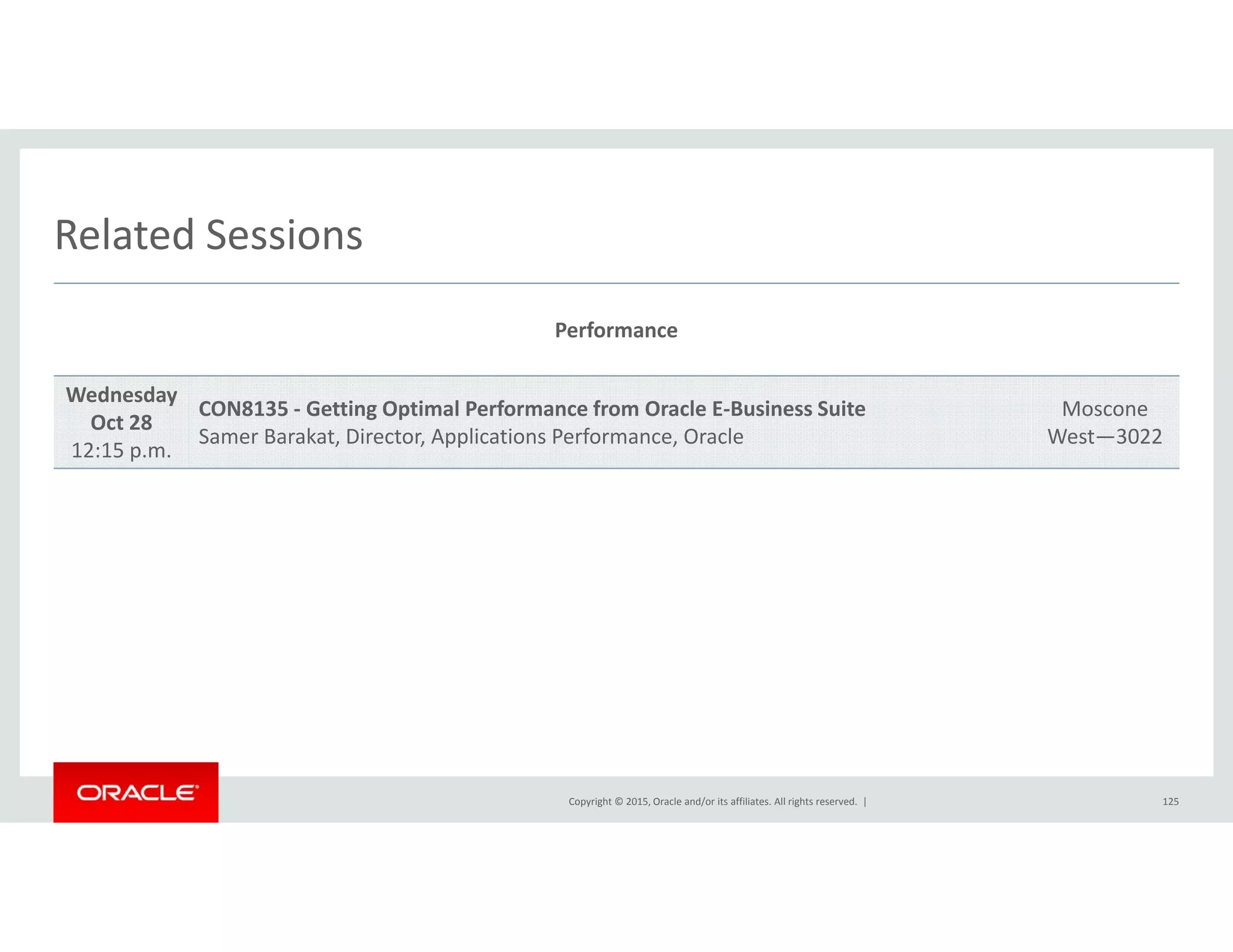Related SessionsRelated Sessions
Performance
Wednesday
Oct 28
12:15 p.m.
CON8135 ‐ Getting Optimal Performance from Oracle E‐Business Suite
Samer Barakat, Director, Applications Performance, Oracle
Moscone
West—3022
Copyright © 2015, Oracle and/or its affiliates. All rights reserved.  | 125
 
