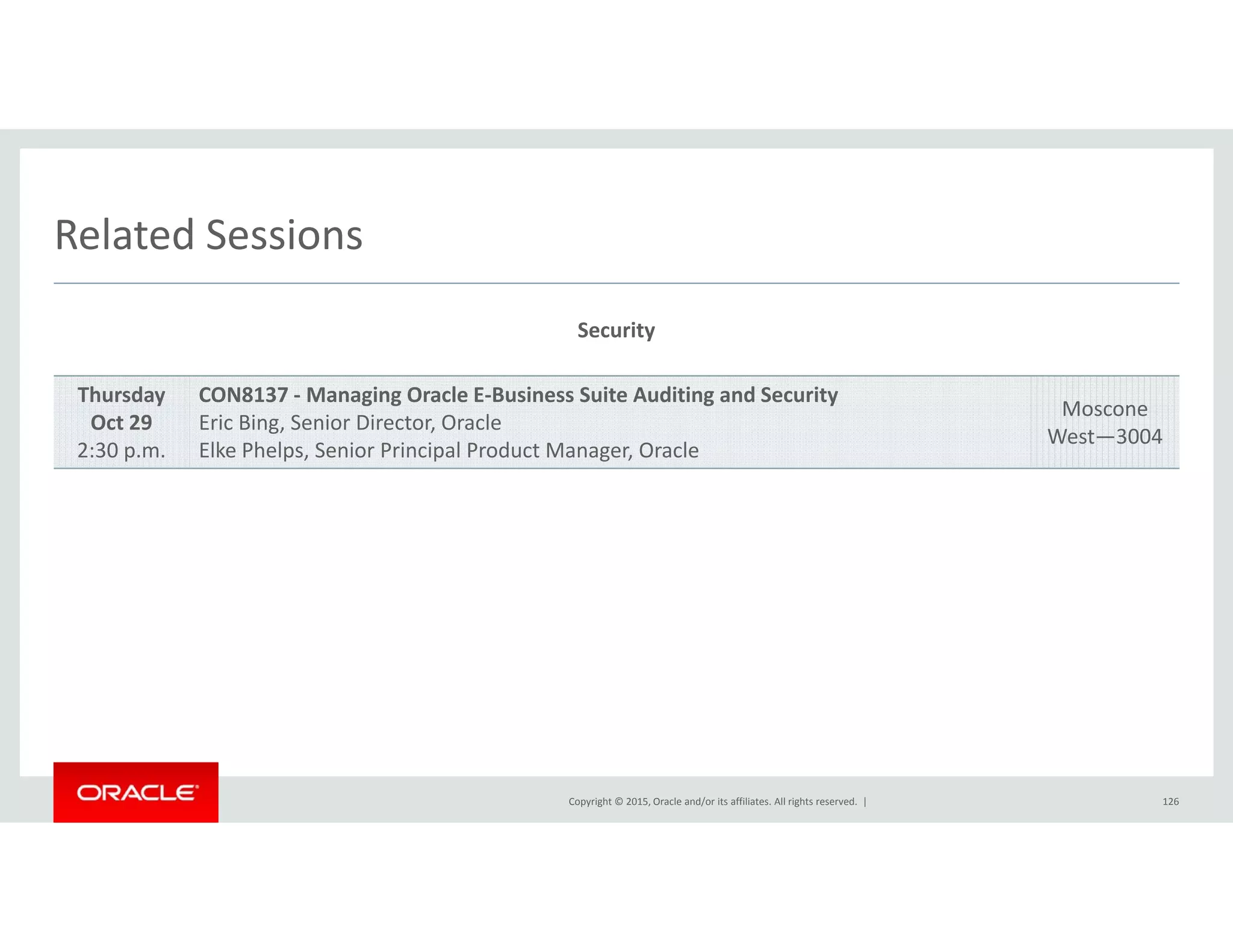 Related SessionsRelated Sessions
Security
Thursday
Oct 29
2:30 p.m.
CON8137 ‐ Managing Oracle E‐Business Suite Auditing and Security
Eric Bing, Senior Director, Oracle
Elke Phelps, Senior Principal Product Manager, Oracle
Moscone
West—3004
Copyright © 2015, Oracle and/or its affiliates. All rights reserved.  | 126
 