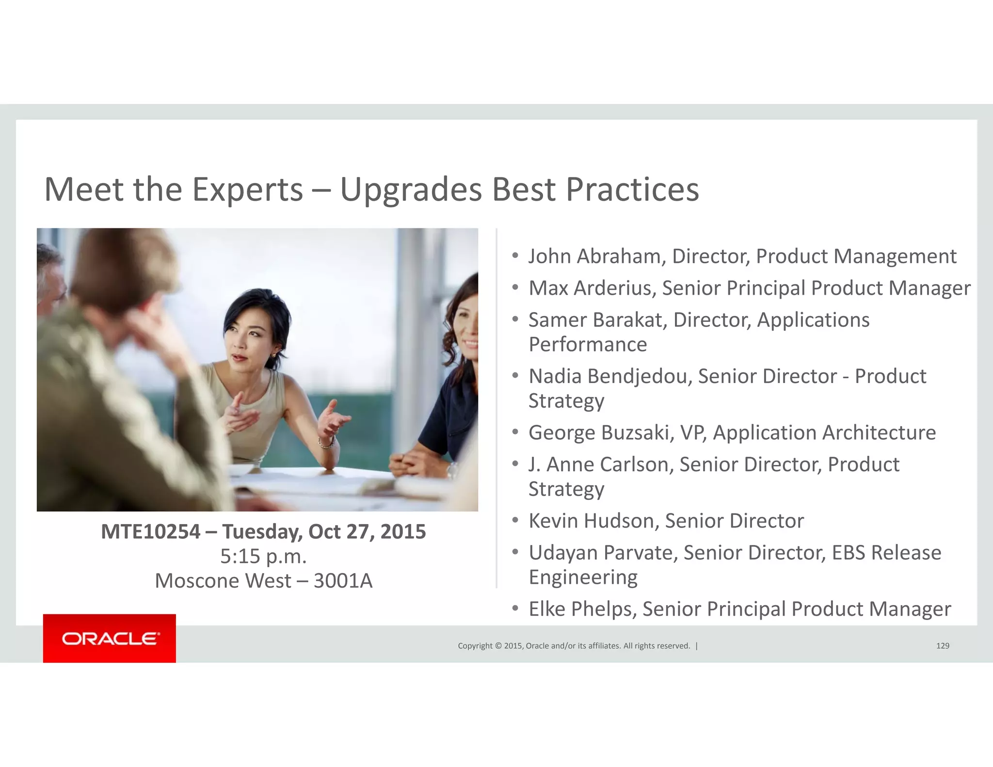 Meet the Experts – Upgrades Best PracticesMeet the Experts  Upgrades Best Practices
• John Abraham, Director, Product Management
• Max Arderius Senior Principal Product ManagerMax Arderius, Senior Principal Product Manager
• Samer Barakat, Director, Applications 
Performance
• Nadia Bendjedou, Senior Director ‐ Product ad a e djedou, Se o ecto oduct
Strategy
• George Buzsaki, VP, Application Architecture
• J. Anne Carlson, Senior Director, Product 
Strategy
• Kevin Hudson, Senior Director
• Udayan Parvate, Senior Director, EBS Release 
i i
MTE10254 – Tuesday, Oct 27, 2015
5:15 p.m.
Copyright © 2015, Oracle and/or its affiliates. All rights reserved.  | 129
Engineering
• Elke Phelps, Senior Principal Product Manager
Moscone West – 3001A
 